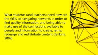 What students (and teachers) need now are
the skills to navigating networks in order to
find quality information, and being able to
make use of the connections available to
people and information to create, remix,
redesign and redistribute content (Jenkins,
2009).
 