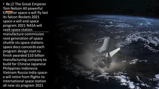 • Re:// The Great Emperor
Tom Nelson All powerful
Emperor space-x will fly last
its falcon Rockets 2021
space-x will end space
program 2021 NASA will
seek space station
manufacture commission
next generation of space
shuttle sts space stations
space docs concordseach
program design start to
finish awarded $10 billion
manufacturing company to
build for Chinese Japanese
Philippines Indonesia
Vietnam Russia India space-
x will retire from flights to
international space station
all new sts program 2021
 