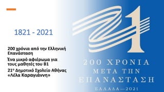 1821 - 2021
200 χρόνια από την Ελληνική
Επανάσταση
Ένα μικρό αφιέρωμα για
τους μαθητές του Β1
21ο Δημοτικό Σχολείο Αθήνας
«Λέλα Καραγιάννη»
 