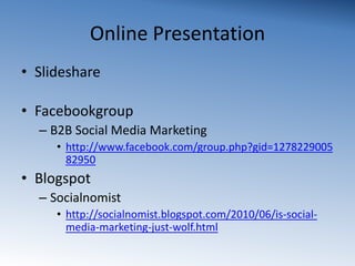 Online PresentationSlidesharehttp://www.slideshare.net/Loulle/knord-social-media-presentationFacebookgroupB2B Social Media Marketinghttp://www.facebook.com/group.php?gid=127822900582950BlogspotSocialnomisthttp://socialnomist.blogspot.com/2010/06/is-social-media-marketing-just-wolf.html