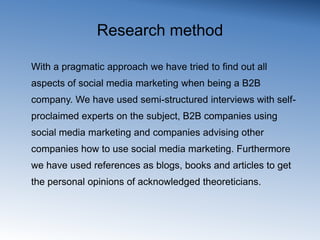 Research methodPragmatic approachSemi-structured interviews with:experts on the subjectB2B companies using social media marketingcompanies advising other companies how to use social media marketing. Blogs, books and articles to get the personal opinions of acknowledged theoreticians. 