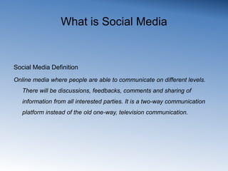 What is Social MediaSocial Media DefinitionOnline media where people are able to communicate on different levels. There will be discussions, feedbacks, comments and sharing of information from all interested parties. It is a two-way communication platform instead of the old one-way, television communication.