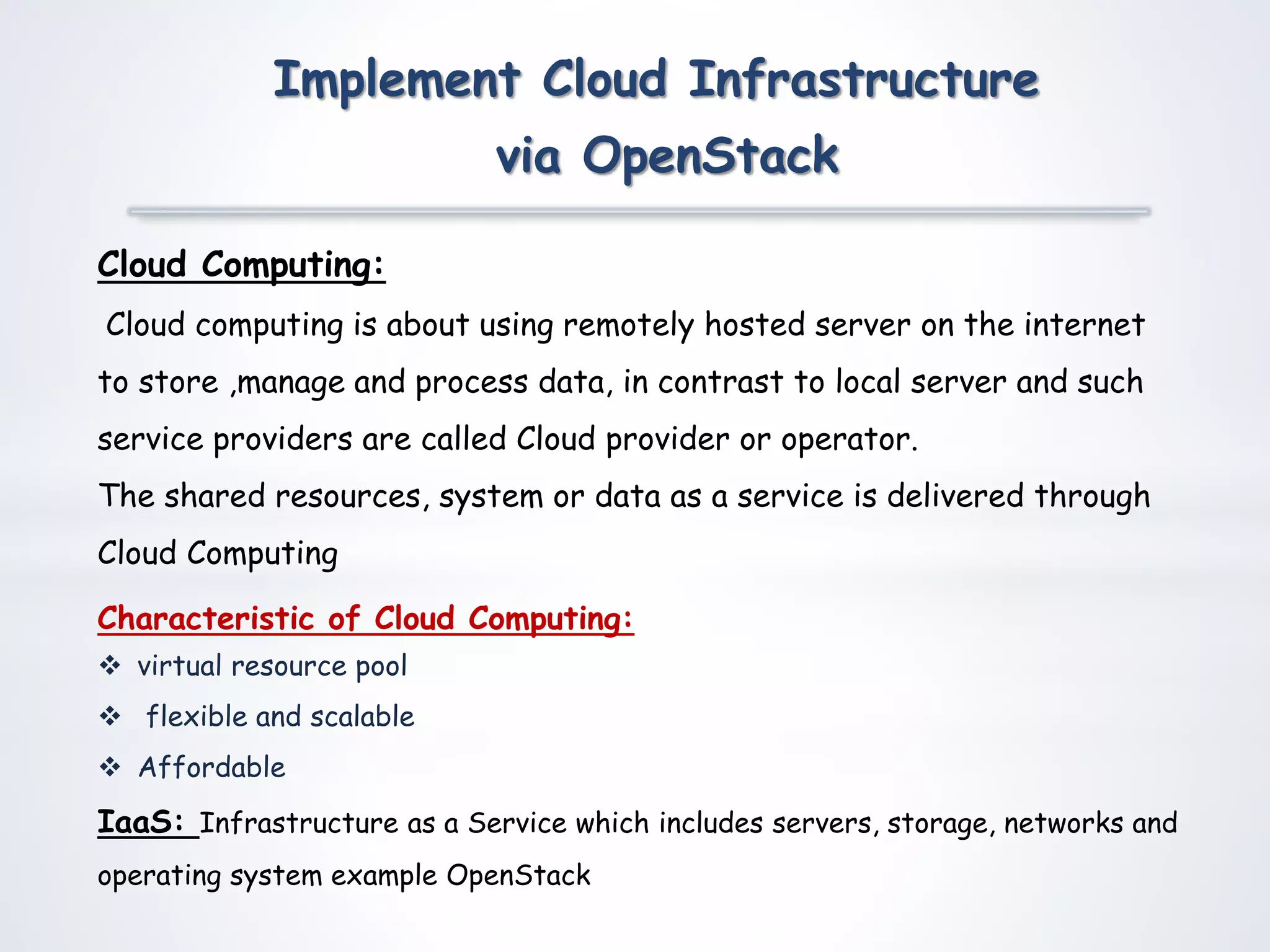 Cloud Computing:
Cloud computing is about using remotely hosted server on the internet
to store ,manage and process data, in contrast to local server and such
service providers are called Cloud provider or operator.
The shared resources, system or data as a service is delivered through
Cloud Computing
Characteristic of Cloud Computing:
 virtual resource pool
 flexible and scalable
 Affordable
IaaS: Infrastructure as a Service which includes servers, storage, networks and
operating system example OpenStack
Implement Cloud Infrastructure
via OpenStack
 