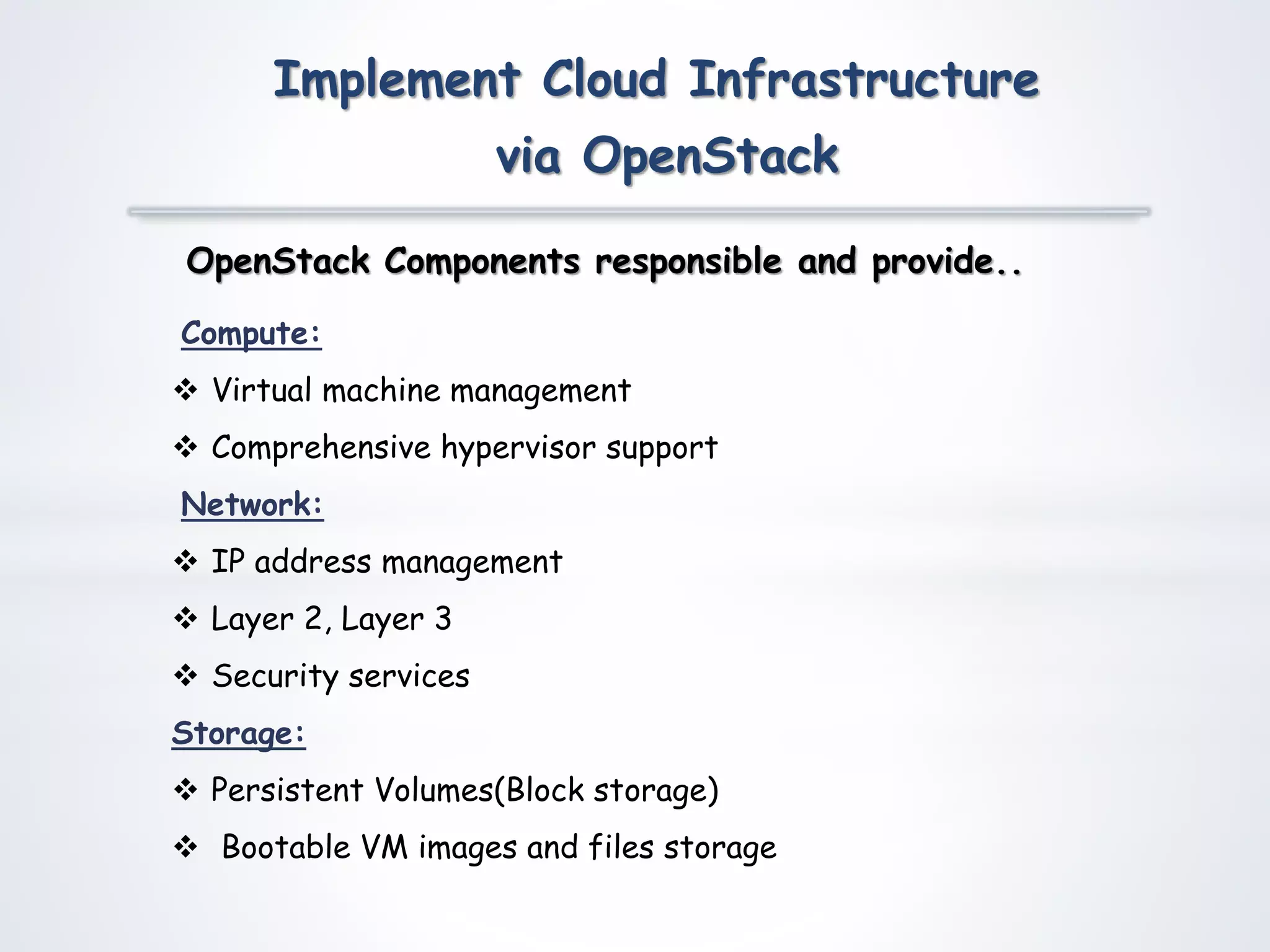 Compute:
 Virtual machine management
 Comprehensive hypervisor support
Network:
 IP address management
 Layer 2, Layer 3
 Security services
Storage:
 Persistent Volumes(Block storage)
 Bootable VM images and files storage
OpenStack Components responsible and provide..
Implement Cloud Infrastructure
via OpenStack
 