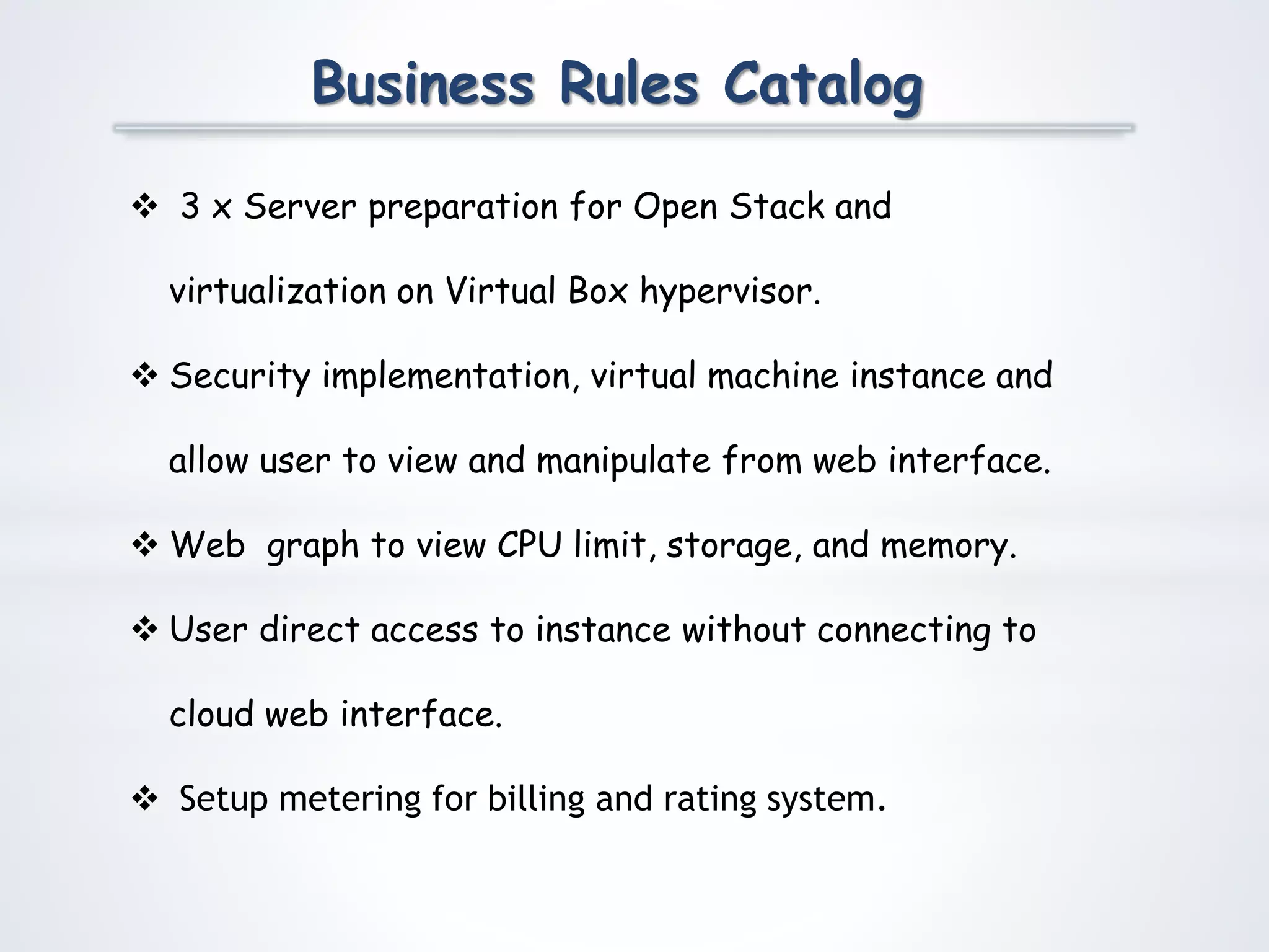 Business Rules Catalog
 3 x Server preparation for Open Stack and
virtualization on Virtual Box hypervisor.
 Security implementation, virtual machine instance and
allow user to view and manipulate from web interface.
 Web graph to view CPU limit, storage, and memory.
 User direct access to instance without connecting to
cloud web interface.
 Setup metering for billing and rating system.
 