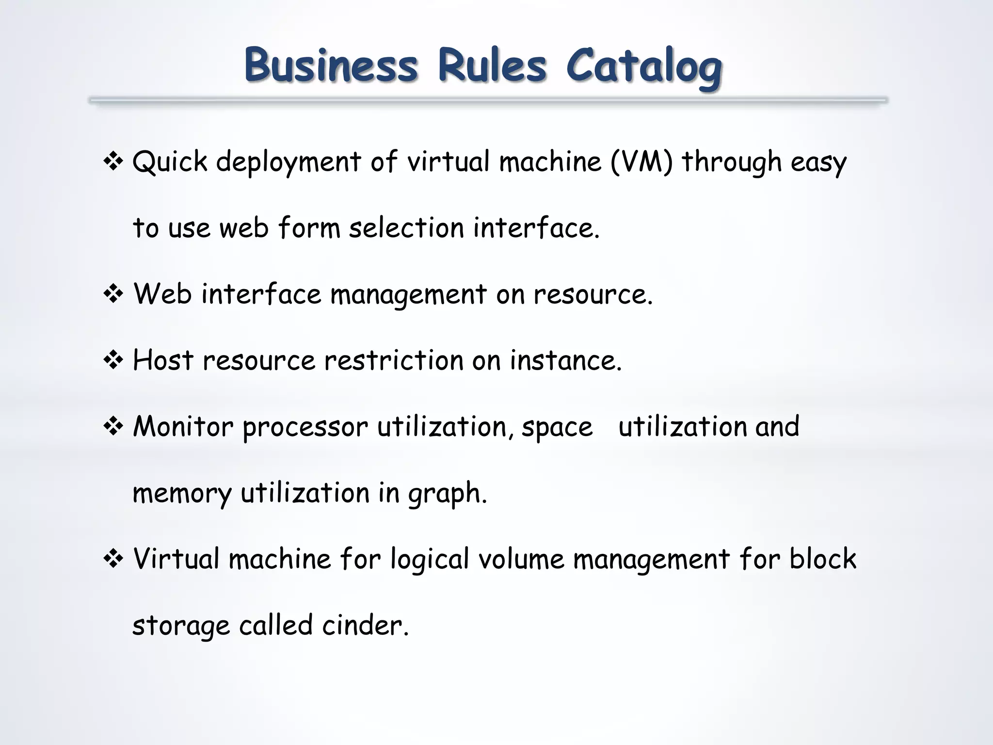 Business Rules Catalog
 Quick deployment of virtual machine (VM) through easy
to use web form selection interface.
 Web interface management on resource.
 Host resource restriction on instance.
 Monitor processor utilization, space utilization and
memory utilization in graph.
 Virtual machine for logical volume management for block
storage called cinder.
 