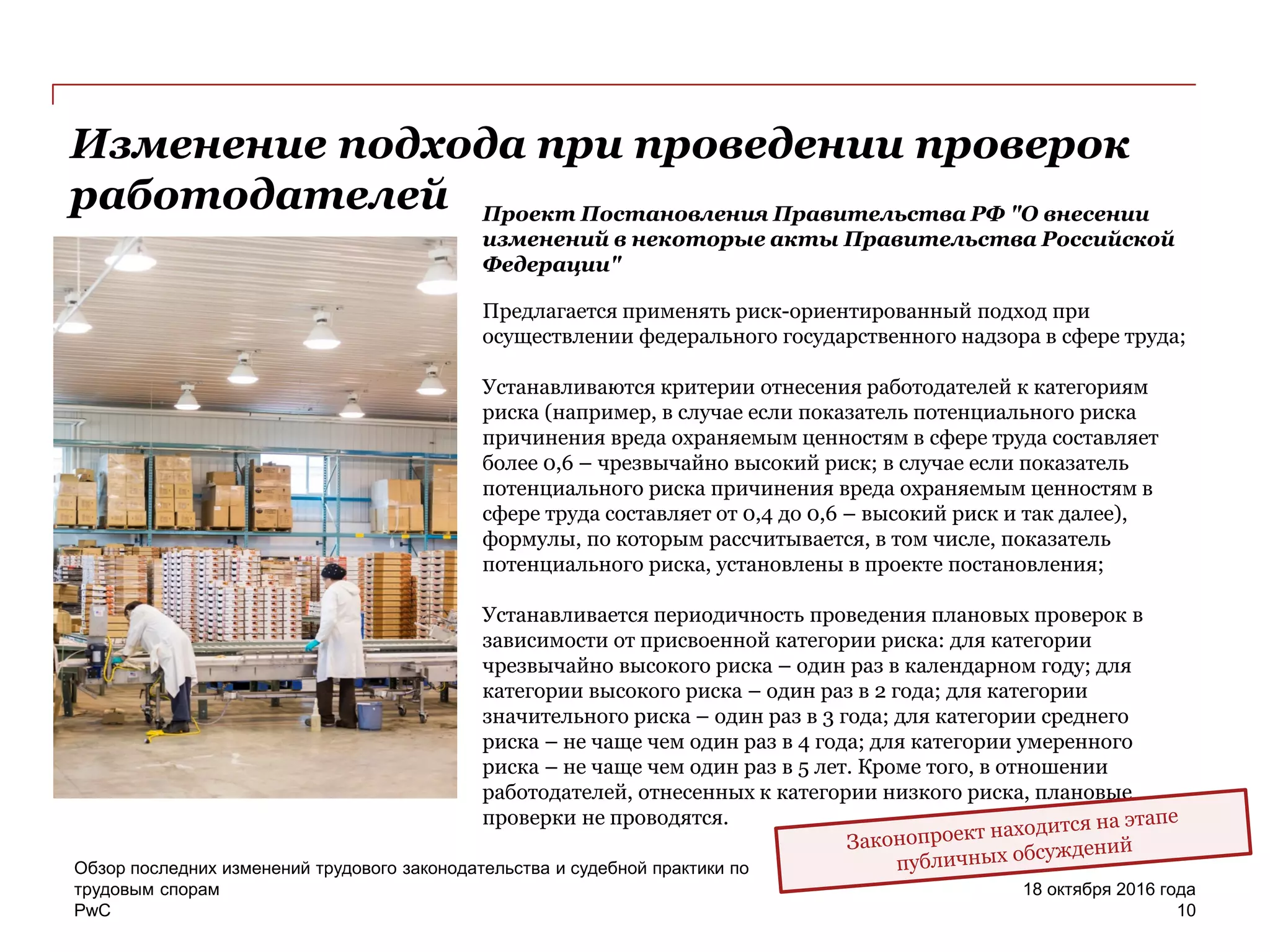 PwC
Обзор последних изменений трудового законодательства и судебной практики по
трудовым спорам
10
18 октября 2016 года
Изменение подхода при проведении проверок
работодателей Проект Постановления Правительства РФ "О внесении
изменений в некоторые акты Правительства Российской
Федерации"
Предлагается применять риск-ориентированный подход при
осуществлении федерального государственного надзора в сфере труда;
Устанавливаются критерии отнесения работодателей к категориям
риска (например, в случае если показатель потенциального риска
причинения вреда охраняемым ценностям в сфере труда составляет
более 0,6 – чрезвычайно высокий риск; в случае если показатель
потенциального риска причинения вреда охраняемым ценностям в
сфере труда составляет от 0,4 до 0,6 – высокий риск и так далее),
формулы, по которым рассчитывается, в том числе, показатель
потенциального риска, установлены в проекте постановления;
Устанавливается периодичность проведения плановых проверок в
зависимости от присвоенной категории риска: для категории
чрезвычайно высокого риска – один раз в календарном году; для
категории высокого риска – один раз в 2 года; для категории
значительного риска – один раз в 3 года; для категории среднего
риска – не чаще чем один раз в 4 года; для категории умеренного
риска – не чаще чем один раз в 5 лет. Кроме того, в отношении
работодателей, отнесенных к категории низкого риска, плановые
проверки не проводятся.
 