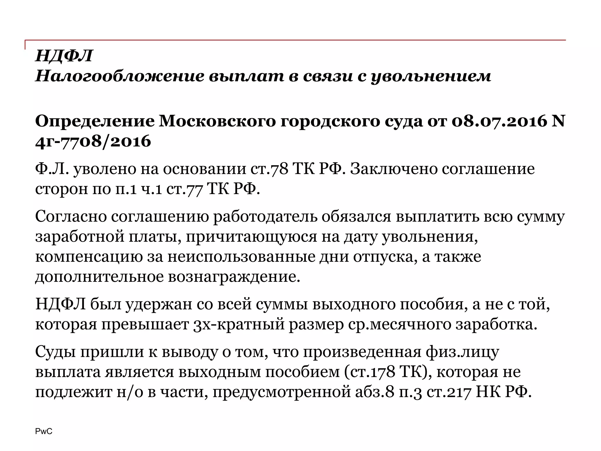 PwC
НДФЛ
Налогообложение выплат в связи с увольнением
Определение Московского городского суда от 08.07.2016 N
4г-7708/2016
Ф.Л. уволено на основании ст.78 ТК РФ. Заключено соглашение
сторон по п.1 ч.1 ст.77 ТК РФ.
Согласно соглашению работодатель обязался выплатить всю сумму
заработной платы, причитающуюся на дату увольнения,
компенсацию за неиспользованные дни отпуска, а также
дополнительное вознаграждение.
НДФЛ был удержан со всей суммы выходного пособия, а не с той,
которая превышает 3х-кратный размер ср.месячного заработка.
Суды пришли к выводу о том, что произведенная физ.лицу
выплата является выходным пособием (ст.178 ТК), которая не
подлежит н/о в части, предусмотренной абз.8 п.3 ст.217 НК РФ.
 