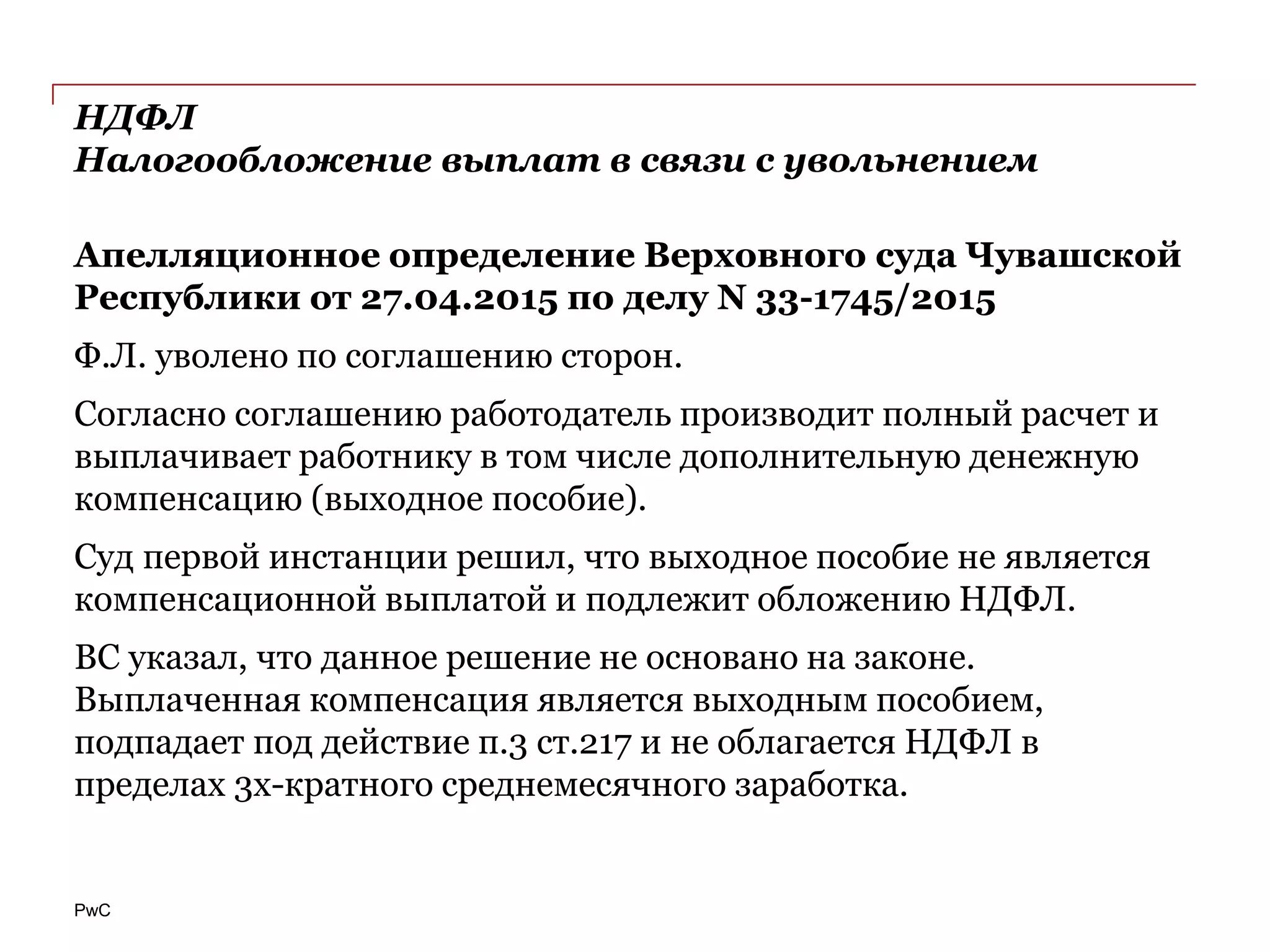 PwC
НДФЛ
Налогообложение выплат в связи с увольнением
Апелляционное определение Верховного суда Чувашской
Республики от 27.04.2015 по делу N 33-1745/2015
Ф.Л. уволено по соглашению сторон.
Согласно соглашению работодатель производит полный расчет и
выплачивает работнику в том числе дополнительную денежную
компенсацию (выходное пособие).
Суд первой инстанции решил, что выходное пособие не является
компенсационной выплатой и подлежит обложению НДФЛ.
ВС указал, что данное решение не основано на законе.
Выплаченная компенсация является выходным пособием,
подпадает под действие п.3 ст.217 и не облагается НДФЛ в
пределах 3х-кратного среднемесячного заработка.
 