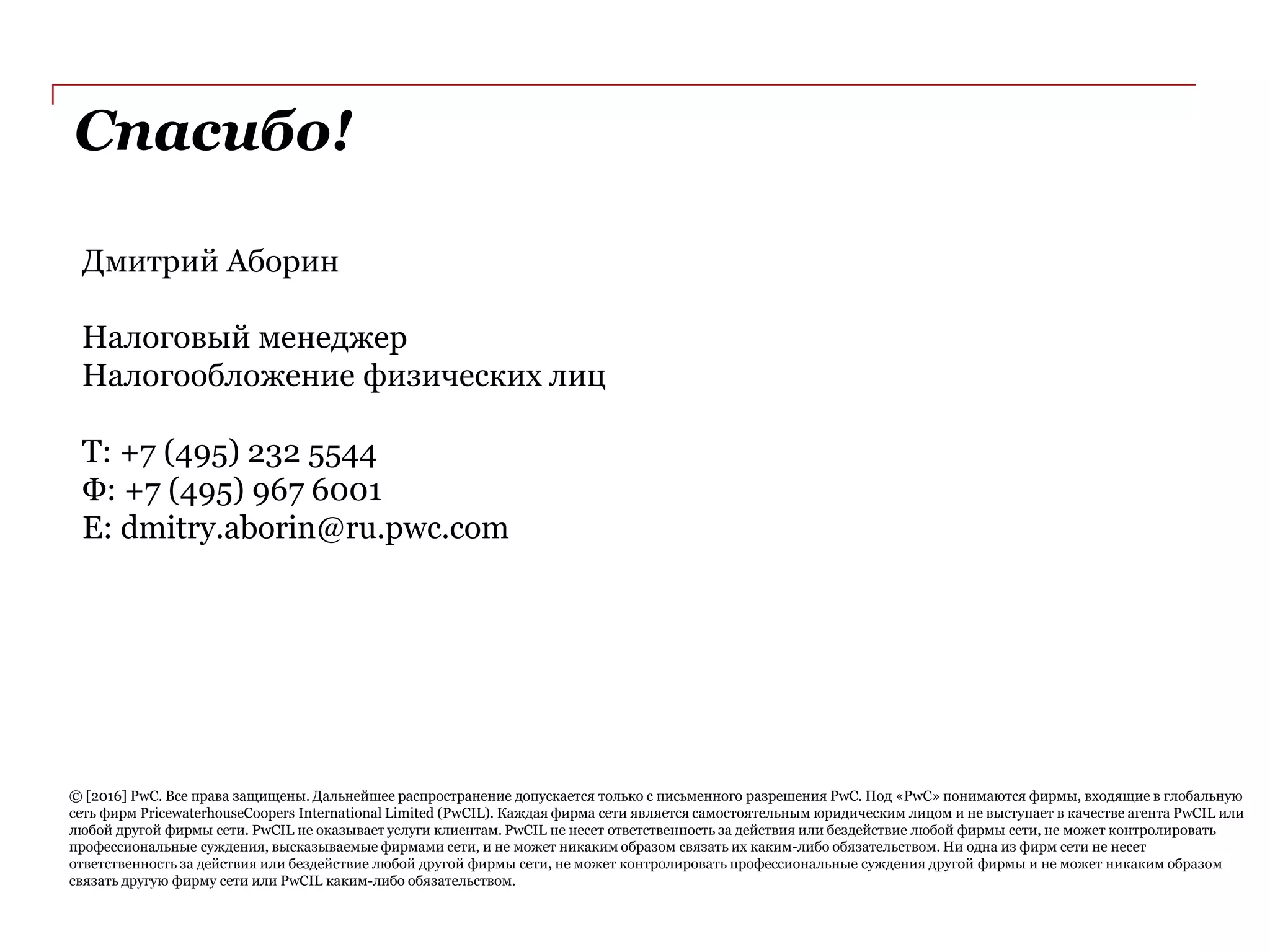 Спасибо!
© [2016] PwC. Все права защищены. Дальнейшее распространение допускается только с письменного разрешения PwC. Под «PwC» понимаются фирмы, входящие в глобальную
сеть фирм PricewaterhouseCoopers International Limited (PwCIL). Каждая фирма сети является самостоятельным юридическим лицом и не выступает в качестве агента PwCIL или
любой другой фирмы сети. PwCIL не оказывает услуги клиентам. PwCIL не несет ответственность за действия или бездействие любой фирмы сети, не может контролировать
профессиональные суждения, высказываемые фирмами сети, и не может никаким образом связать их каким-либо обязательством. Ни одна из фирм сети не несет
ответственность за действия или бездействие любой другой фирмы сети, не может контролировать профессиональные суждения другой фирмы и не может никаким образом
связать другую фирму сети или PwCIL каким-либо обязательством.
Дмитрий Аборин
Налоговый менеджер
Налогообложение физических лиц
Т: +7 (495) 232 5544
Ф: +7 (495) 967 6001
E: dmitry.aborin@ru.pwc.com
 
