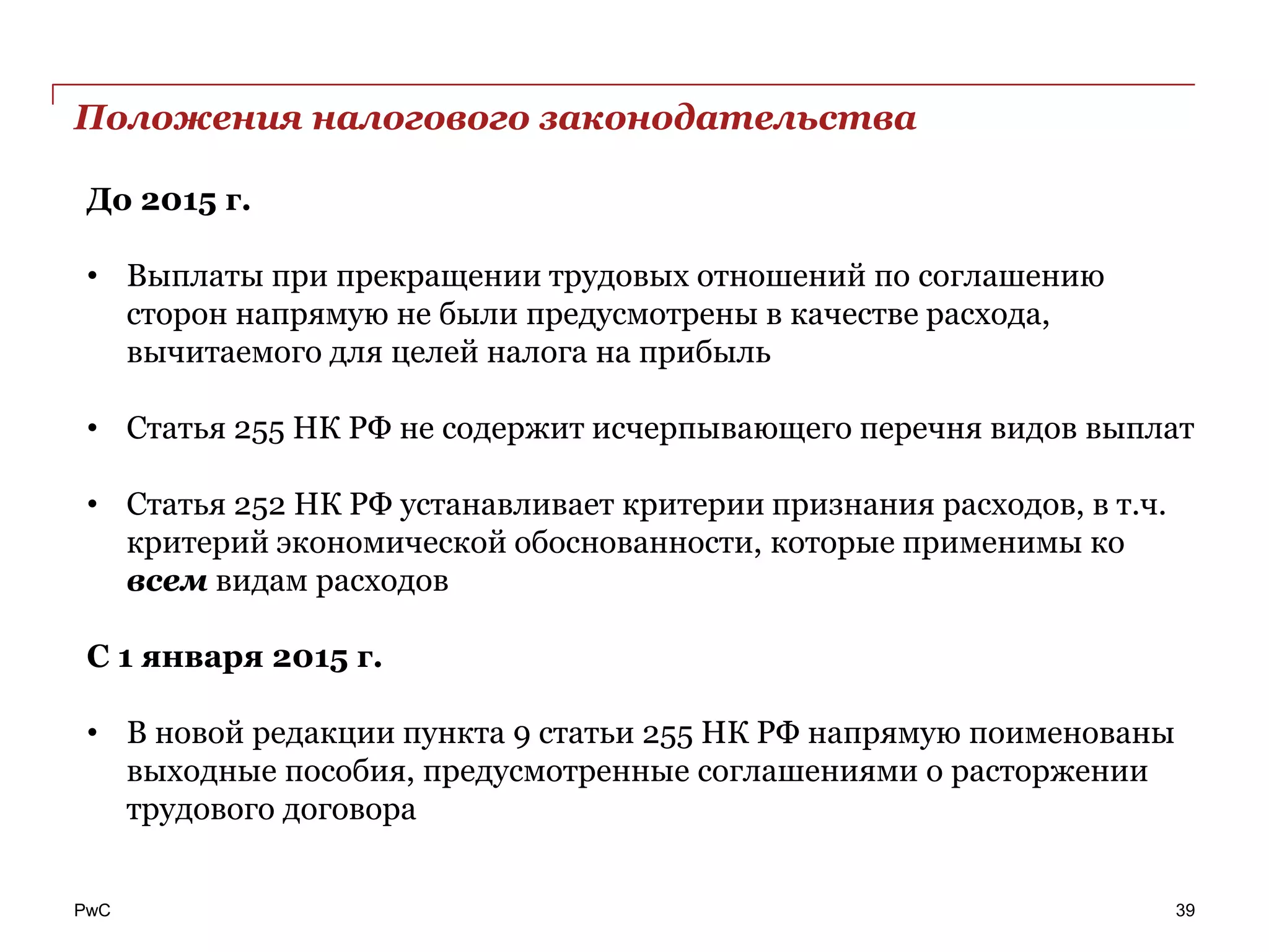 PwC
Положения налогового законодательства
39
До 2015 г.
• Выплаты при прекращении трудовых отношений по соглашению
сторон напрямую не были предусмотрены в качестве расхода,
вычитаемого для целей налога на прибыль
• Статья 255 НК РФ не содержит исчерпывающего перечня видов выплат
• Статья 252 НК РФ устанавливает критерии признания расходов, в т.ч.
критерий экономической обоснованности, которые применимы ко
всем видам расходов
С 1 января 2015 г.
• В новой редакции пункта 9 статьи 255 НК РФ напрямую поименованы
выходные пособия, предусмотренные соглашениями о расторжении
трудового договора
 