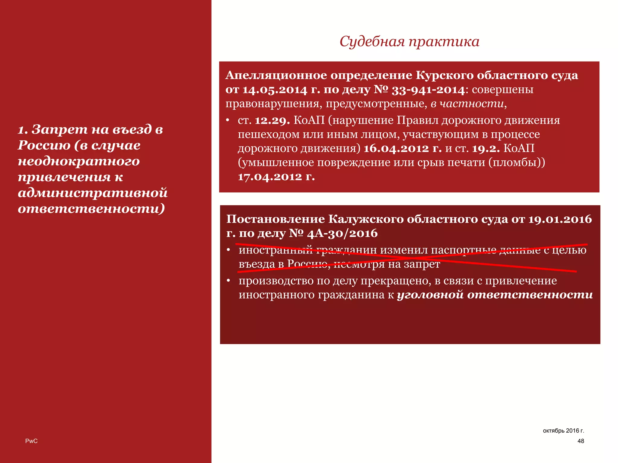 PwC
Постановление Калужского областного суда от 19.01.2016
г. по делу № 4А-30/2016
• иностранный гражданин изменил паспортные данные с целью
въезда в Россию, несмотря на запрет
• производство по делу прекращено, в связи с привлечение
иностранного гражданина к уголовной ответственности
48
октябрь 2016 г.
1. Запрет на въезд в
Россию (в случае
неоднократного
привлечения к
административной
ответственности)
Судебная практика
Апелляционное определение Курского областного суда
от 14.05.2014 г. по делу № 33-941-2014: совершены
правонарушения, предусмотренные, в частности,
• ст. 12.29. КоАП (нарушение Правил дорожного движения
пешеходом или иным лицом, участвующим в процессе
дорожного движения) 16.04.2012 г. и ст. 19.2. КоАП
(умышленное повреждение или срыв печати (пломбы))
17.04.2012 г.
 