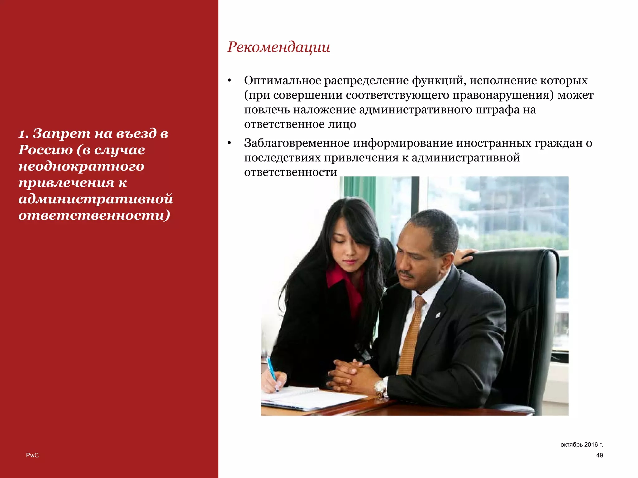 PwC 49
октябрь 2016 г.
1. Запрет на въезд в
Россию (в случае
неоднократного
привлечения к
административной
ответственности)
Рекомендации
• Оптимальное распределение функций, исполнение которых
(при совершении соответствующего правонарушения) может
повлечь наложение административного штрафа на
ответственное лицо
• Заблаговременное информирование иностранных граждан о
последствиях привлечения к административной
ответственности
 