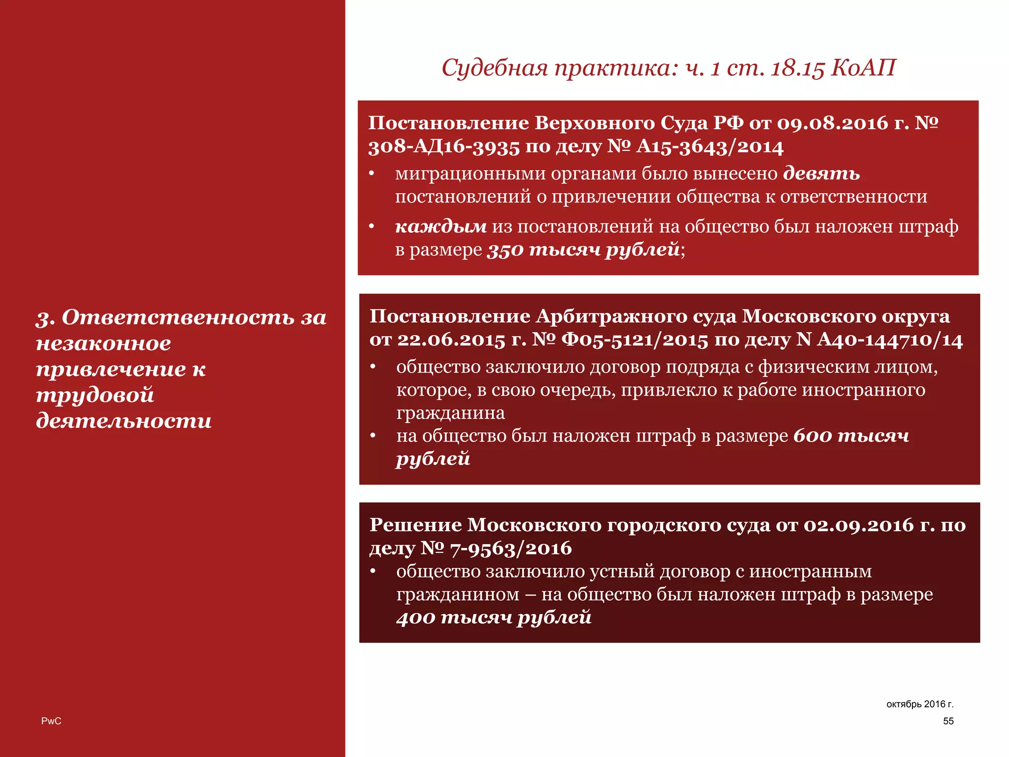 PwC 55
октябрь 2016 г.
3. Ответственность за
незаконное
привлечение к
трудовой
деятельности
Судебная практика: ч. 1 ст. 18.15 КоАП
Постановление Верховного Суда РФ от 09.08.2016 г. №
308-АД16-3935 по делу № А15-3643/2014
• миграционными органами было вынесено девять
постановлений о привлечении общества к ответственности
• каждым из постановлений на общество был наложен штраф
в размере 350 тысяч рублей;
Постановление Арбитражного суда Московского округа
от 22.06.2015 г. № Ф05-5121/2015 по делу N А40-144710/14
• общество заключило договор подряда с физическим лицом,
которое, в свою очередь, привлекло к работе иностранного
гражданина
• на общество был наложен штраф в размере 600 тысяч
рублей
Решение Московского городского суда от 02.09.2016 г. по
делу № 7-9563/2016
• общество заключило устный договор с иностранным
гражданином – на общество был наложен штраф в размере
400 тысяч рублей
 