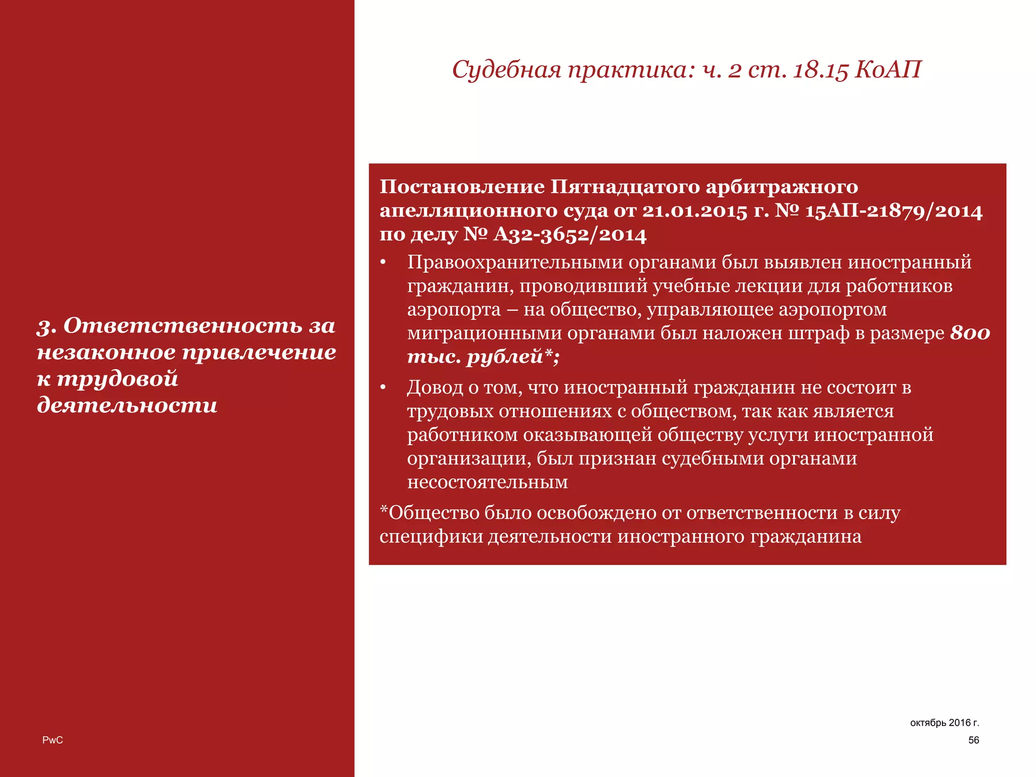PwC 56
октябрь 2016 г.
3. Ответственность за
незаконное привлечение
к трудовой
деятельности
Судебная практика: ч. 2 ст. 18.15 КоАП
Постановление Пятнадцатого арбитражного
апелляционного суда от 21.01.2015 г. № 15АП-21879/2014
по делу № А32-3652/2014
• Правоохранительными органами был выявлен иностранный
гражданин, проводивший учебные лекции для работников
аэропорта – на общество, управляющее аэропортом
миграционными органами был наложен штраф в размере 800
тыс. рублей*;
• Довод о том, что иностранный гражданин не состоит в
трудовых отношениях с обществом, так как является
работником оказывающей обществу услуги иностранной
организации, был признан судебными органами
несостоятельным
*Общество было освобождено от ответственности в силу
специфики деятельности иностранного гражданина
 