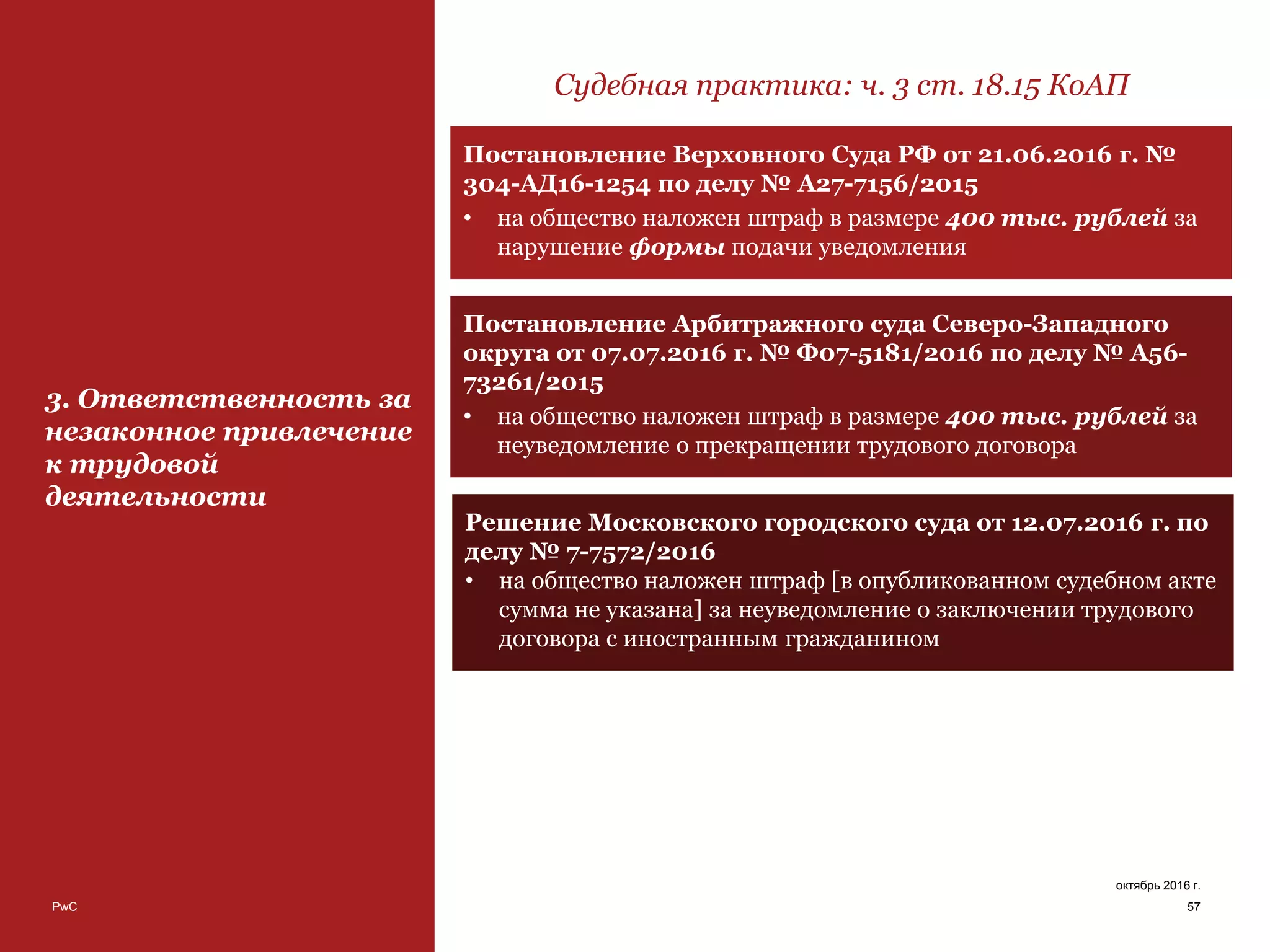PwC 57
октябрь 2016 г.
3. Ответственность за
незаконное привлечение
к трудовой
деятельности
Судебная практика: ч. 3 ст. 18.15 КоАП
Постановление Верховного Суда РФ от 21.06.2016 г. №
304-АД16-1254 по делу № А27-7156/2015
• на общество наложен штраф в размере 400 тыс. рублей за
нарушение формы подачи уведомления
Постановление Арбитражного суда Северо-Западного
округа от 07.07.2016 г. № Ф07-5181/2016 по делу № А56-
73261/2015
• на общество наложен штраф в размере 400 тыс. рублей за
неуведомление о прекращении трудового договора
Решение Московского городского суда от 12.07.2016 г. по
делу № 7-7572/2016
• на общество наложен штраф [в опубликованном судебном акте
сумма не указана] за неуведомление о заключении трудового
договора с иностранным гражданином
 