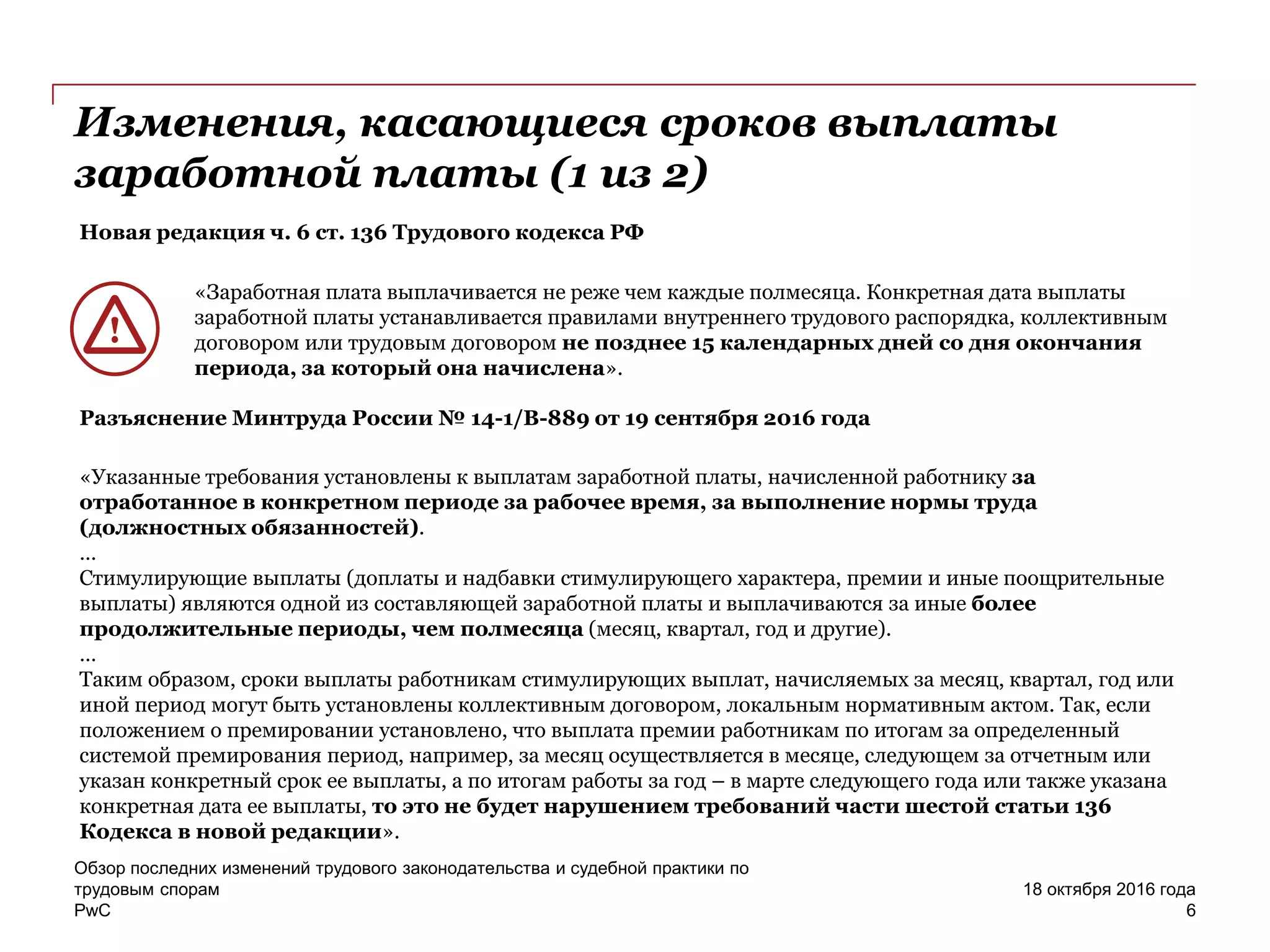 PwC
Обзор последних изменений трудового законодательства и судебной практики по
трудовым спорам
6
18 октября 2016 года
Изменения, касающиеся сроков выплаты
заработной платы (1 из 2)
Новая редакция ч. 6 ст. 136 Трудового кодекса РФ
«Заработная плата выплачивается не реже чем каждые полмесяца. Конкретная дата выплаты
заработной платы устанавливается правилами внутреннего трудового распорядка, коллективным
договором или трудовым договором не позднее 15 календарных дней со дня окончания
периода, за который она начислена».
Разъяснение Минтруда России № 14-1/В-889 от 19 сентября 2016 года
«Указанные требования установлены к выплатам заработной платы, начисленной работнику за
отработанное в конкретном периоде за рабочее время, за выполнение нормы труда
(должностных обязанностей).
…
Стимулирующие выплаты (доплаты и надбавки стимулирующего характера, премии и иные поощрительные
выплаты) являются одной из составляющей заработной платы и выплачиваются за иные более
продолжительные периоды, чем полмесяца (месяц, квартал, год и другие).
…
Таким образом, сроки выплаты работникам стимулирующих выплат, начисляемых за месяц, квартал, год или
иной период могут быть установлены коллективным договором, локальным нормативным актом. Так, если
положением о премировании установлено, что выплата премии работникам по итогам за определенный
системой премирования период, например, за месяц осуществляется в месяце, следующем за отчетным или
указан конкретный срок ее выплаты, а по итогам работы за год – в марте следующего года или также указана
конкретная дата ее выплаты, то это не будет нарушением требований части шестой статьи 136
Кодекса в новой редакции».
 