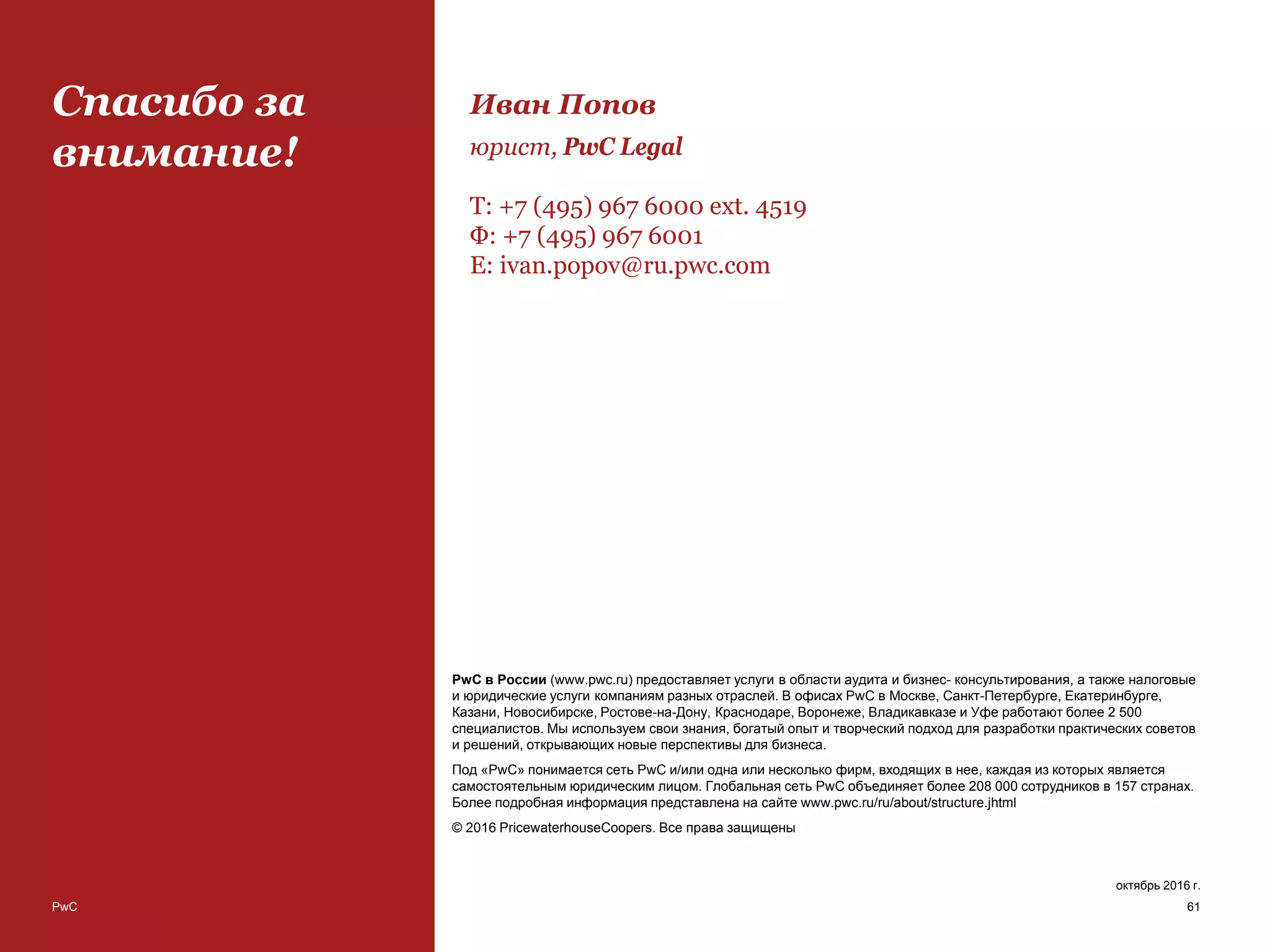 PwC
Спасибо за
внимание!
PwC в России (www.pwc.ru) предоставляет услуги в области аудита и бизнес- консультирования, а также налоговые
и юридические услуги компаниям разных отраслей. В офисах PwC в Москве, Санкт-Петербурге, Екатеринбурге,
Казани, Новосибирске, Ростове-на-Дону, Краснодаре, Воронеже, Владикавказе и Уфе работают более 2 500
специалистов. Мы используем свои знания, богатый опыт и творческий подход для разработки практических советов
и решений, открывающих новые перспективы для бизнеса.
Под «PwC» понимается сеть PwC и/или одна или несколько фирм, входящих в нее, каждая из которых является
самостоятельным юридическим лицом. Глобальная сеть PwC объединяет более 208 000 сотрудников в 157 странах.
Более подробная информация представлена на сайте www.pwc.ru/ru/about/structure.jhtml
© 2016 PricewaterhouseCoopers. Все права защищены
октябрь 2016 г.
61
Иван Попов
юрист, PwC Legal
Т: +7 (495) 967 6000 ext. 4519
Ф: +7 (495) 967 6001
E: ivan.popov@ru.pwc.com
 