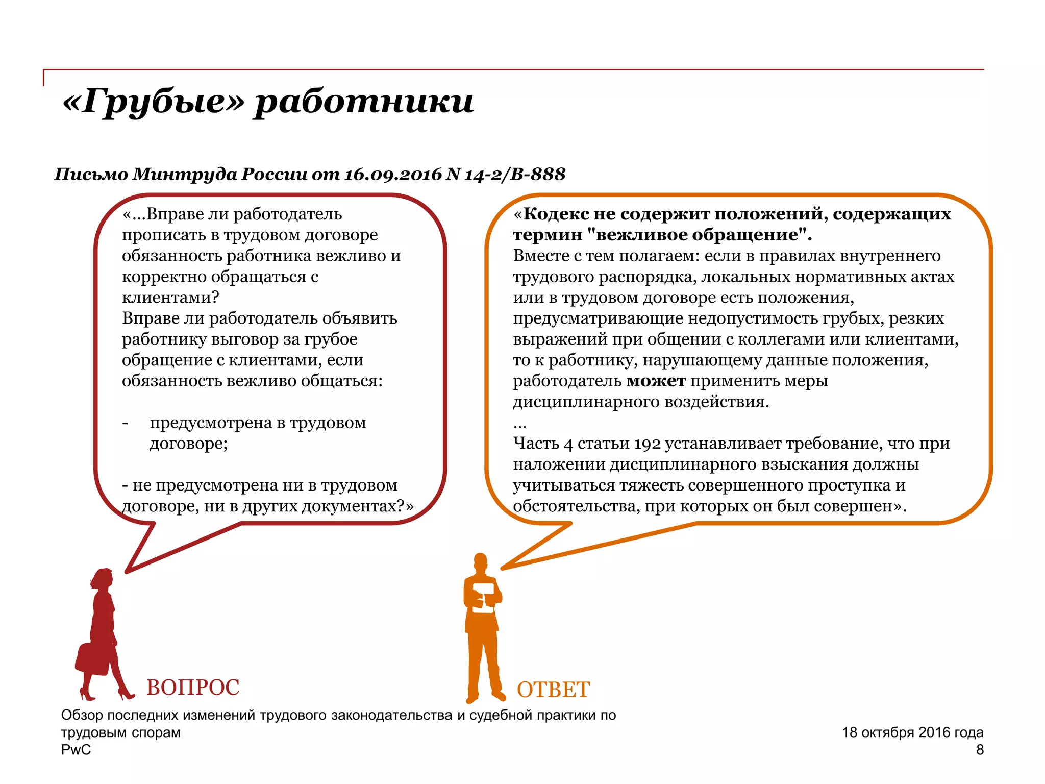 PwC
Обзор последних изменений трудового законодательства и судебной практики по
трудовым спорам
8
18 октября 2016 года
«Грубые» работники
Письмо Минтруда России от 16.09.2016 N 14-2/В-888
«…Вправе ли работодатель
прописать в трудовом договоре
обязанность работника вежливо и
корректно обращаться с
клиентами?
Вправе ли работодатель объявить
работнику выговор за грубое
обращение с клиентами, если
обязанность вежливо общаться:
- предусмотрена в трудовом
договоре;
- не предусмотрена ни в трудовом
договоре, ни в других документах?»
ВОПРОС
«Кодекс не содержит положений, содержащих
термин "вежливое обращение".
Вместе с тем полагаем: если в правилах внутреннего
трудового распорядка, локальных нормативных актах
или в трудовом договоре есть положения,
предусматривающие недопустимость грубых, резких
выражений при общении с коллегами или клиентами,
то к работнику, нарушающему данные положения,
работодатель может применить меры
дисциплинарного воздействия.
…
Часть 4 статьи 192 устанавливает требование, что при
наложении дисциплинарного взыскания должны
учитываться тяжесть совершенного проступка и
обстоятельства, при которых он был совершен».
ОТВЕТ
 
