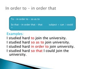 Examples:
I studied hard to join the university.
I studied hard so as to join university.
I studied hard in order to join university.
I studied hard so that I could join the
university.
To – in order to – so as to
So that – in order that – that subject + can / could
+
 
