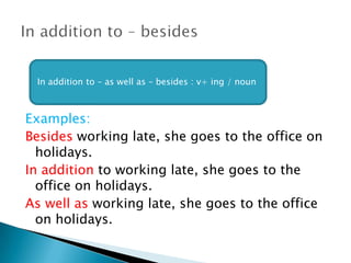 Examples:
Besides working late, she goes to the office on
holidays.
In addition to working late, she goes to the
office on holidays.
As well as working late, she goes to the office
on holidays.
In addition to – as well as – besides : v+ ing / noun
 