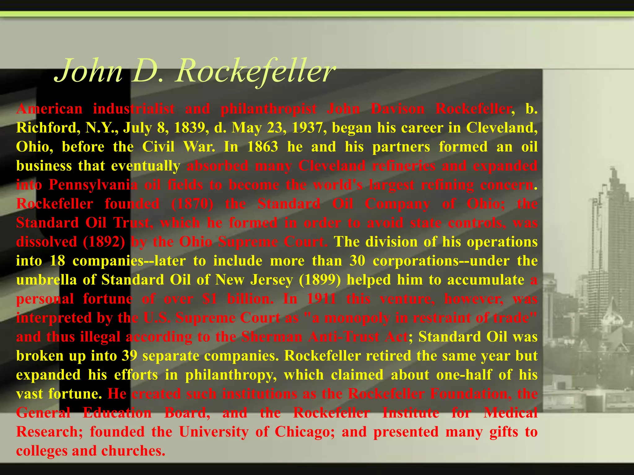John D. Rockefeller
American industrialist and philanthropist John Davison Rockefeller, b.
Richford, N.Y., July 8, 1839, d. May 23, 1937, began his career in Cleveland,
Ohio, before the Civil War. In 1863 he and his partners formed an oil
business that eventually absorbed many Cleveland refineries and expanded
into Pennsylvania oil fields to become the world's largest refining concern.
Rockefeller founded (1870) the Standard Oil Company of Ohio; the
Standard Oil Trust, which he formed in order to avoid state controls, was
dissolved (1892) by the Ohio Supreme Court. The division of his operations
into 18 companies--later to include more than 30 corporations--under the
umbrella of Standard Oil of New Jersey (1899) helped him to accumulate a
personal fortune of over $1 billion. In 1911 this venture, however, was
interpreted by the U.S. Supreme Court as "a monopoly in restraint of trade"
and thus illegal according to the Sherman Anti-Trust Act; Standard Oil was
broken up into 39 separate companies. Rockefeller retired the same year but
expanded his efforts in philanthropy, which claimed about one-half of his
vast fortune. He created such institutions as the Rockefeller Foundation, the
General Education Board, and the Rockefeller Institute for Medical
Research; founded the University of Chicago; and presented many gifts to
colleges and churches.

 