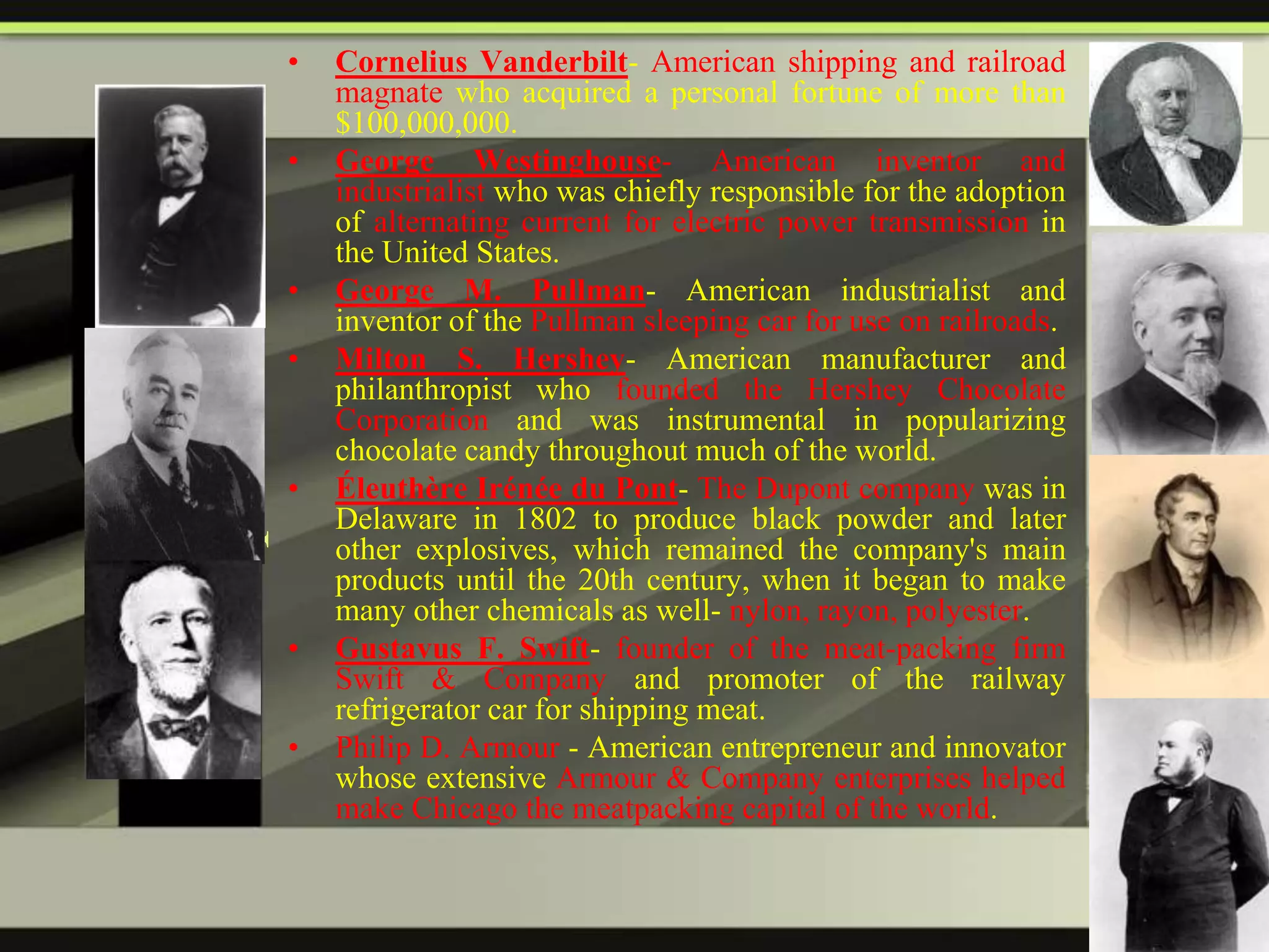 •

Additional
entrepreneurs

•

•
•

•

•

•

Cornelius Vanderbilt- American shipping and railroad
magnate who acquired a personal fortune of more than
$100,000,000.
George Westinghouse- American inventor and
industrialist who was chiefly responsible for the adoption
of alternating current for electric power transmission in
the United States.
George M. Pullman- American industrialist and
inventor of the Pullman sleeping car for use on railroads.
Milton S. Hershey- American manufacturer and
philanthropist who founded the Hershey Chocolate
Corporation and was instrumental in popularizing
chocolate candy throughout much of the world.
Éleuthère Irénée du Pont- The Dupont company was in
Delaware in 1802 to produce black powder and later
other explosives, which remained the company's main
products until the 20th century, when it began to make
many other chemicals as well- nylon, rayon, polyester.
Gustavus F. Swift- founder of the meat-packing firm
Swift & Company and promoter of the railway
refrigerator car for shipping meat.
Philip D. Armour - American entrepreneur and innovator
whose extensive Armour & Company enterprises helped
make Chicago the meatpacking capital of the world.

 