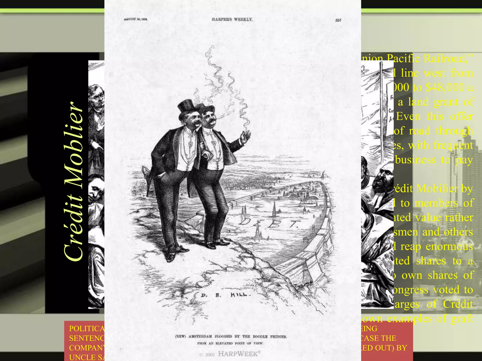 Crédit Moblier

The federal government in 1864 had chartered a ―Union Pacific Railroad,‖
with $100,000,000 capital, to complete a transcontinental line west from
the Missouri River. It offered to assist it by a loan of $16,000 to $48,000 a
mile according to location, over $60,000,000 in all, and a land grant of
20,000,000 acres, worth $50,000,000 to $100,000,000. Even this offer
attracted no subscribers: it meant building 1,750 miles of road through
desert and mountain, at enormous freight costs for supplies, with frequent
bloody encounters with Indians, and no probable early business to pay
dividends.
In 1867, Dr. Thomas C. Durant was replaced as head of Crédit Mobilier by
Congressman Oakes Ames.[3] In that year Ames offered to members of
Congress shares of stock in Crédit Mobilier at its discounted value rather
than market value, which was much higher. The Congressmen and others
who were allowed to purchase shares at a discount could reap enormous
capital gains simply by, in turn, offering their discounted shares to a
grossly under-subscribed market, that was very eager to own shares of
such a ―profitable‖ company. These same members of Congress voted to
appropriate government funds to cover the inflated charges of Crédit
Mobilier. Ames' actions became one of the best-known examples of graft
POLITICAL CARTOON ILLUSTRATING PEOPLE INVOLVED IN THE SCANDAL BEING
in American history.
SENTENCED TO HARA-KIRI (A FORM OF RITUAL JAPANESE SUICIDE, IN THIS CASE THE
COMPANY GOING BANKRUPT AND CONGRESSMEN INVOLVED GETTING KICKED OUT) BY
UNCLE SAM WHO REPRESENTS THE AMERICAN PEOPLE.

 