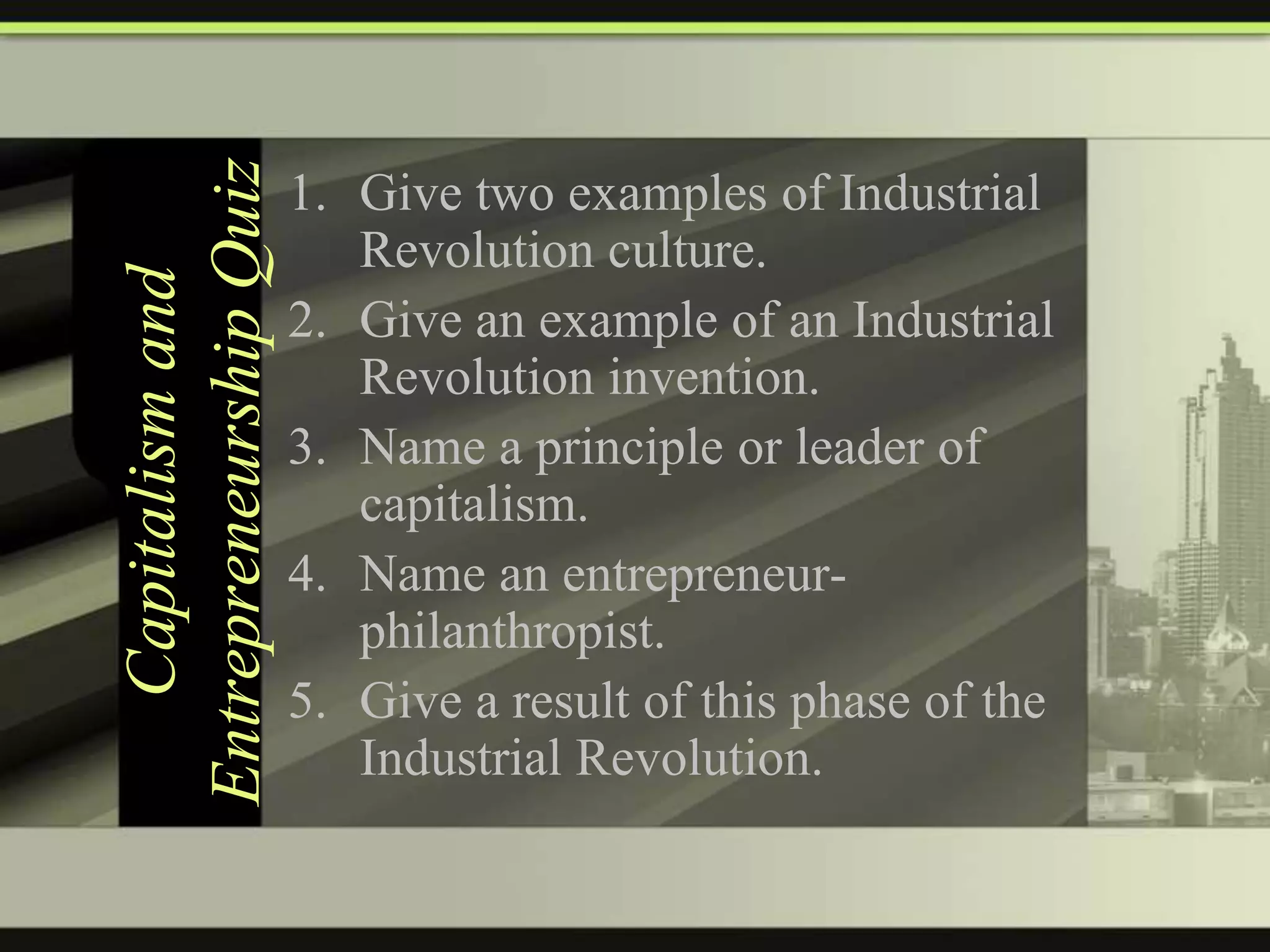 Capitalism and
Entrepreneurship Quiz

1. Give two examples of Industrial
Revolution culture.
2. Give an example of an Industrial
Revolution invention.
3. Name a principle or leader of
capitalism.
4. Name an entrepreneurphilanthropist.
5. Give a result of this phase of the
Industrial Revolution.

 