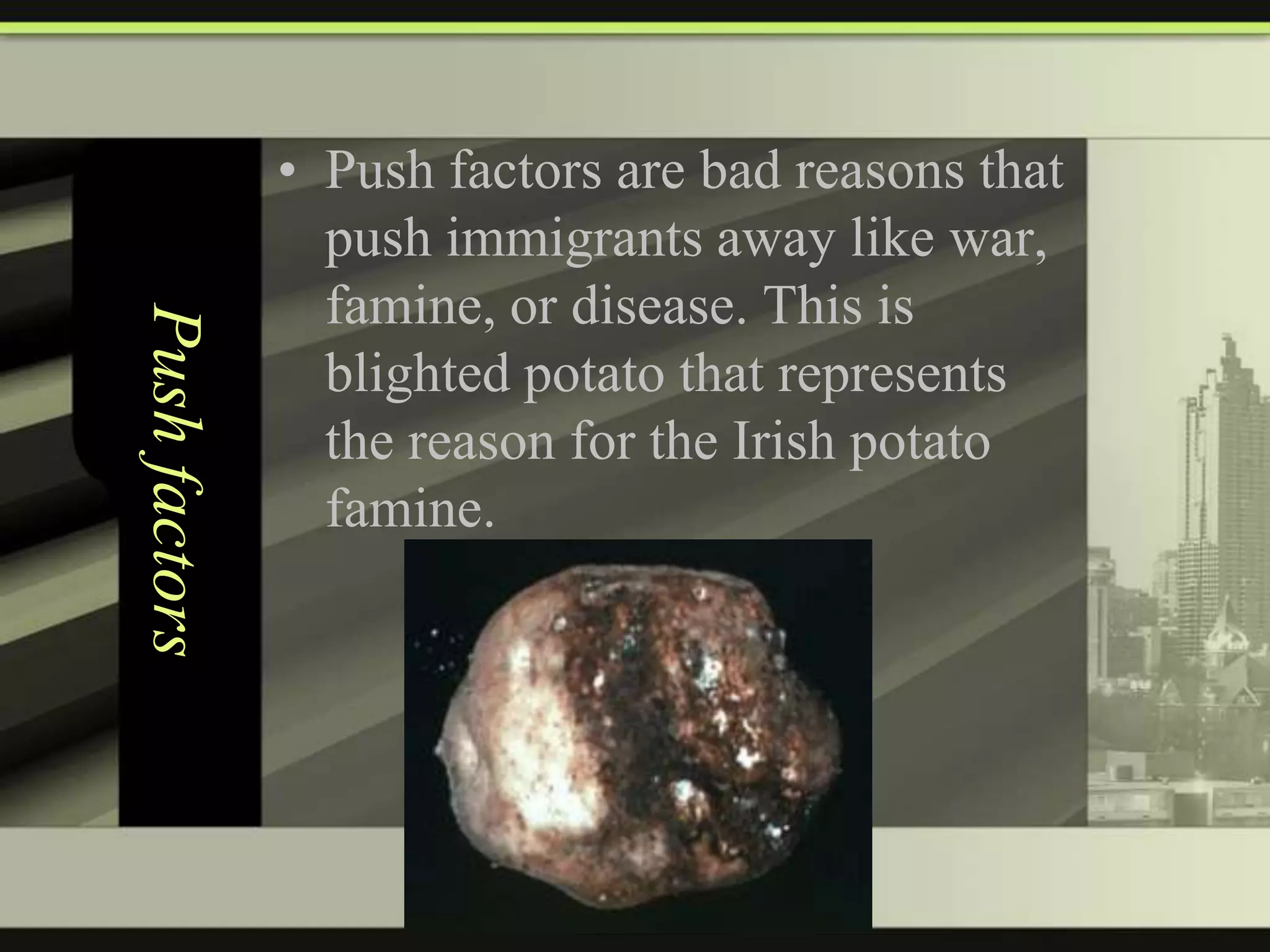 Push factors

• Push factors are bad reasons that
push immigrants away like war,
famine, or disease. This is
blighted potato that represents
the reason for the Irish potato
famine.

 