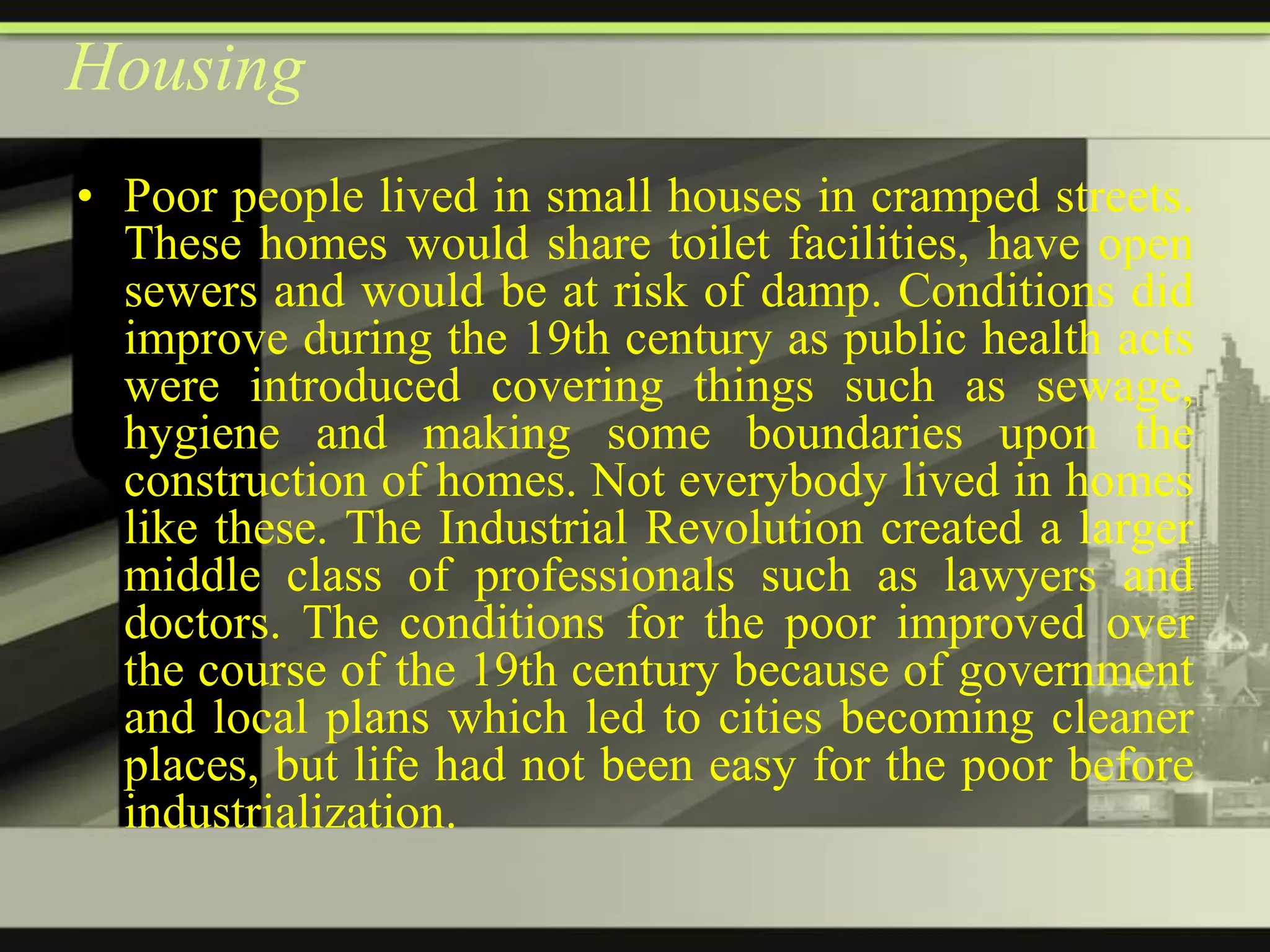 Housing
• Poor people lived in small houses in cramped streets.
These homes would share toilet facilities, have open
sewers and would be at risk of damp. Conditions did
improve during the 19th century as public health acts
were introduced covering things such as sewage,
hygiene and making some boundaries upon the
construction of homes. Not everybody lived in homes
like these. The Industrial Revolution created a larger
middle class of professionals such as lawyers and
doctors. The conditions for the poor improved over
the course of the 19th century because of government
and local plans which led to cities becoming cleaner
places, but life had not been easy for the poor before
industrialization.

 