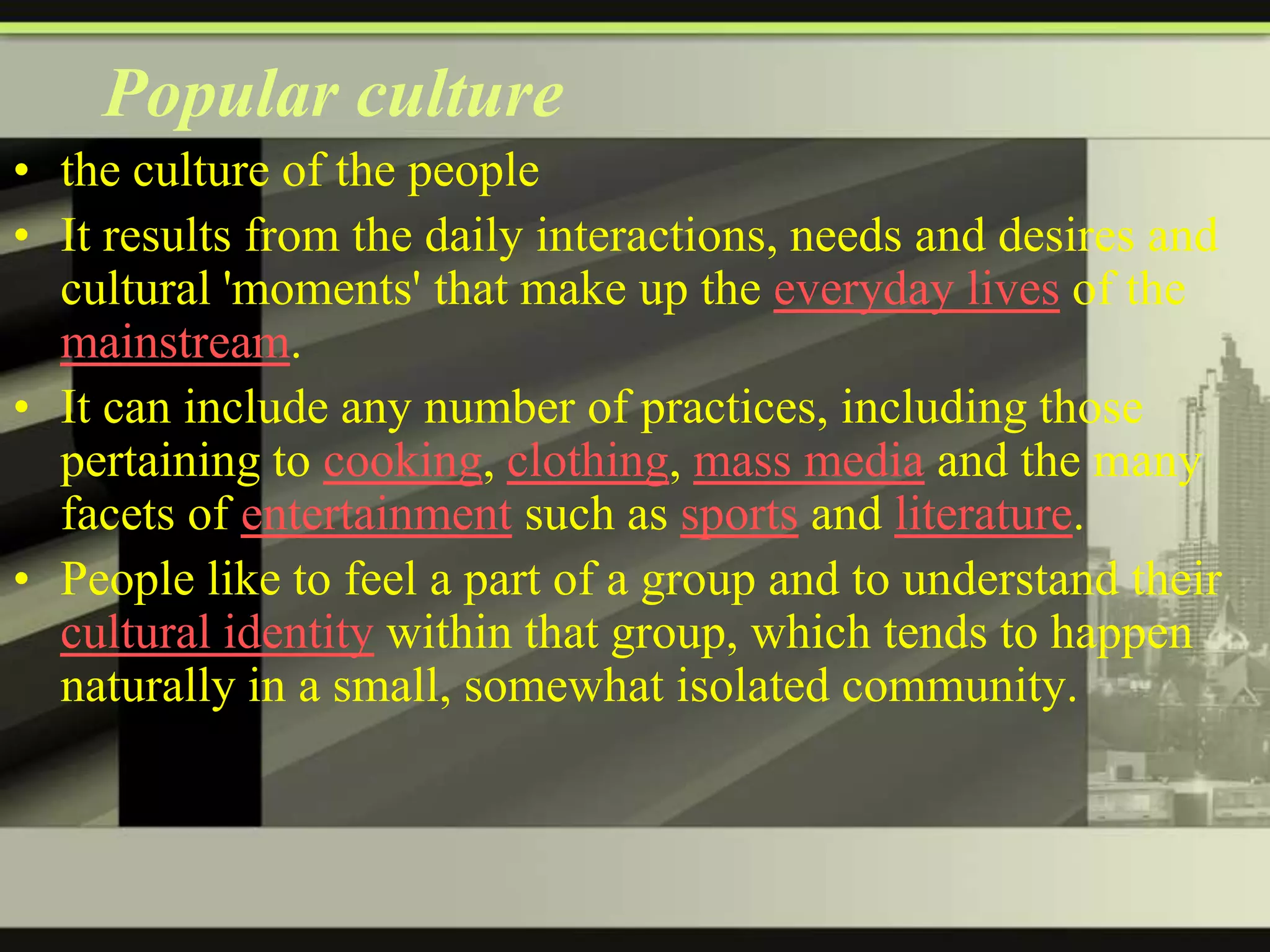 Popular culture
• the culture of the people
• It results from the daily interactions, needs and desires and
cultural 'moments' that make up the everyday lives of the
mainstream.
• It can include any number of practices, including those
pertaining to cooking, clothing, mass media and the many
facets of entertainment such as sports and literature.
• People like to feel a part of a group and to understand their
cultural identity within that group, which tends to happen
naturally in a small, somewhat isolated community.

 