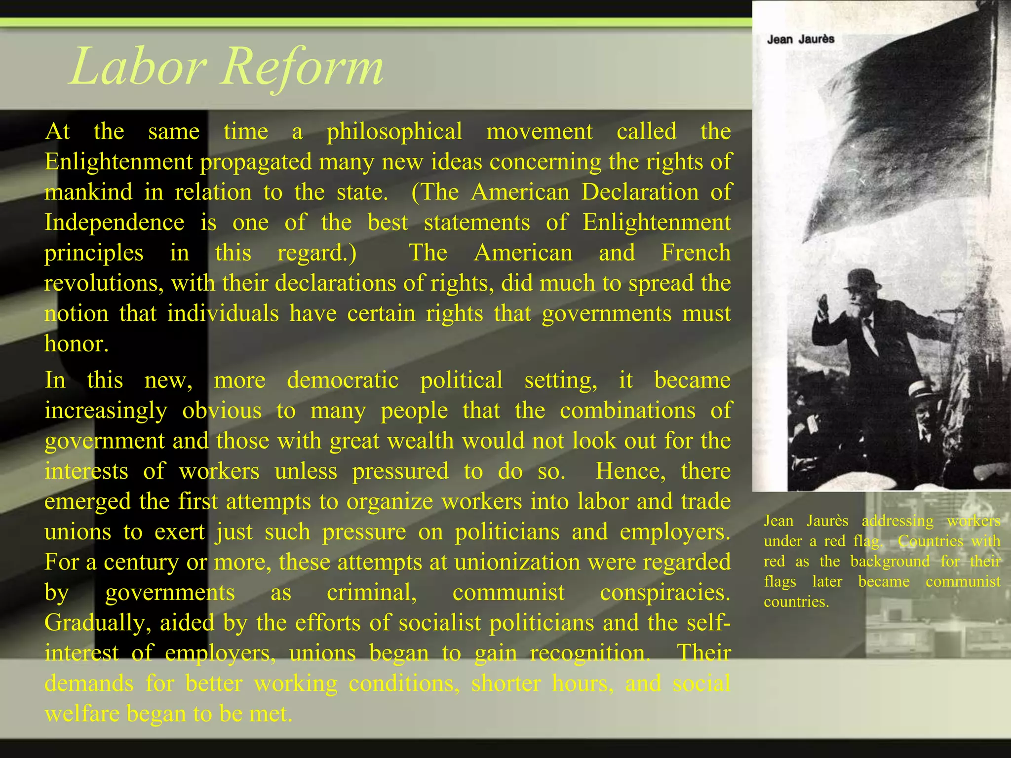 Labor Reform
At the same time a philosophical movement called the
Enlightenment propagated many new ideas concerning the rights of
mankind in relation to the state. (The American Declaration of
Independence is one of the best statements of Enlightenment
principles in this regard.)
The American and French
revolutions, with their declarations of rights, did much to spread the
notion that individuals have certain rights that governments must
honor.
In this new, more democratic political setting, it became
increasingly obvious to many people that the combinations of
government and those with great wealth would not look out for the
interests of workers unless pressured to do so. Hence, there
emerged the first attempts to organize workers into labor and trade
unions to exert just such pressure on politicians and employers.
For a century or more, these attempts at unionization were regarded
by governments as criminal, communist conspiracies.
Gradually, aided by the efforts of socialist politicians and the selfinterest of employers, unions began to gain recognition. Their
demands for better working conditions, shorter hours, and social
welfare began to be met.

Jean Jaurès addressing workers
under a red flag. Countries with
red as the background for their
flags later became communist
countries.

 