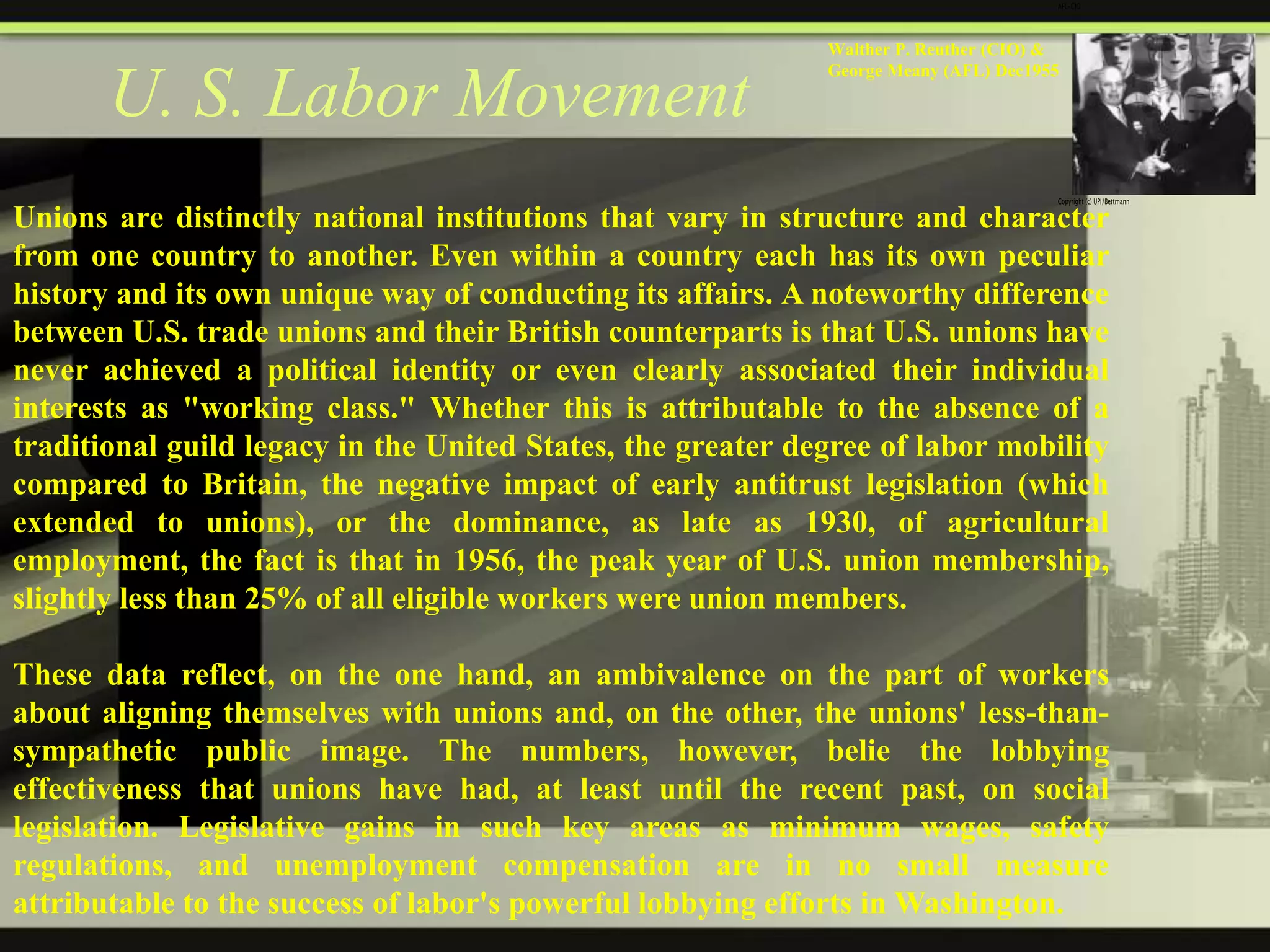 U. S. Labor Movement

Walther P. Reuther (CIO) &
George Meany (AFL) Dec1955

Unions are distinctly national institutions that vary in structure and character
from one country to another. Even within a country each has its own peculiar
history and its own unique way of conducting its affairs. A noteworthy difference
between U.S. trade unions and their British counterparts is that U.S. unions have
never achieved a political identity or even clearly associated their individual
interests as "working class." Whether this is attributable to the absence of a
traditional guild legacy in the United States, the greater degree of labor mobility
compared to Britain, the negative impact of early antitrust legislation (which
extended to unions), or the dominance, as late as 1930, of agricultural
employment, the fact is that in 1956, the peak year of U.S. union membership,
slightly less than 25% of all eligible workers were union members.
These data reflect, on the one hand, an ambivalence on the part of workers
about aligning themselves with unions and, on the other, the unions' less-thansympathetic public image. The numbers, however, belie the lobbying
effectiveness that unions have had, at least until the recent past, on social
legislation. Legislative gains in such key areas as minimum wages, safety
regulations, and unemployment compensation are in no small measure
attributable to the success of labor's powerful lobbying efforts in Washington.

 