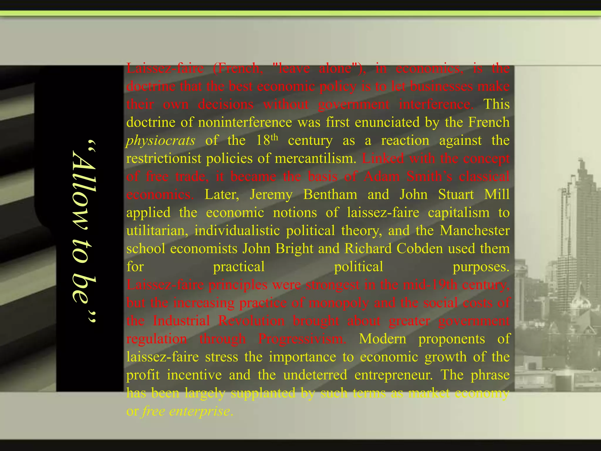 “Allow to be”

Laissez-faire (French, "leave alone"), in economics, is the
doctrine that the best economic policy is to let businesses make
their own decisions without government interference. This
doctrine of noninterference was first enunciated by the French
physiocrats of the 18th century as a reaction against the
restrictionist policies of mercantilism. Linked with the concept
of free trade, it became the basis of Adam Smith’s classical
economics. Later, Jeremy Bentham and John Stuart Mill
applied the economic notions of laissez-faire capitalism to
utilitarian, individualistic political theory, and the Manchester
school economists John Bright and Richard Cobden used them
for
practical
political
purposes.
Laissez-faire principles were strongest in the mid-19th century,
but the increasing practice of monopoly and the social costs of
the Industrial Revolution brought about greater government
regulation through Progressivism. Modern proponents of
laissez-faire stress the importance to economic growth of the
profit incentive and the undeterred entrepreneur. The phrase
has been largely supplanted by such terms as market economy
or free enterprise.

 