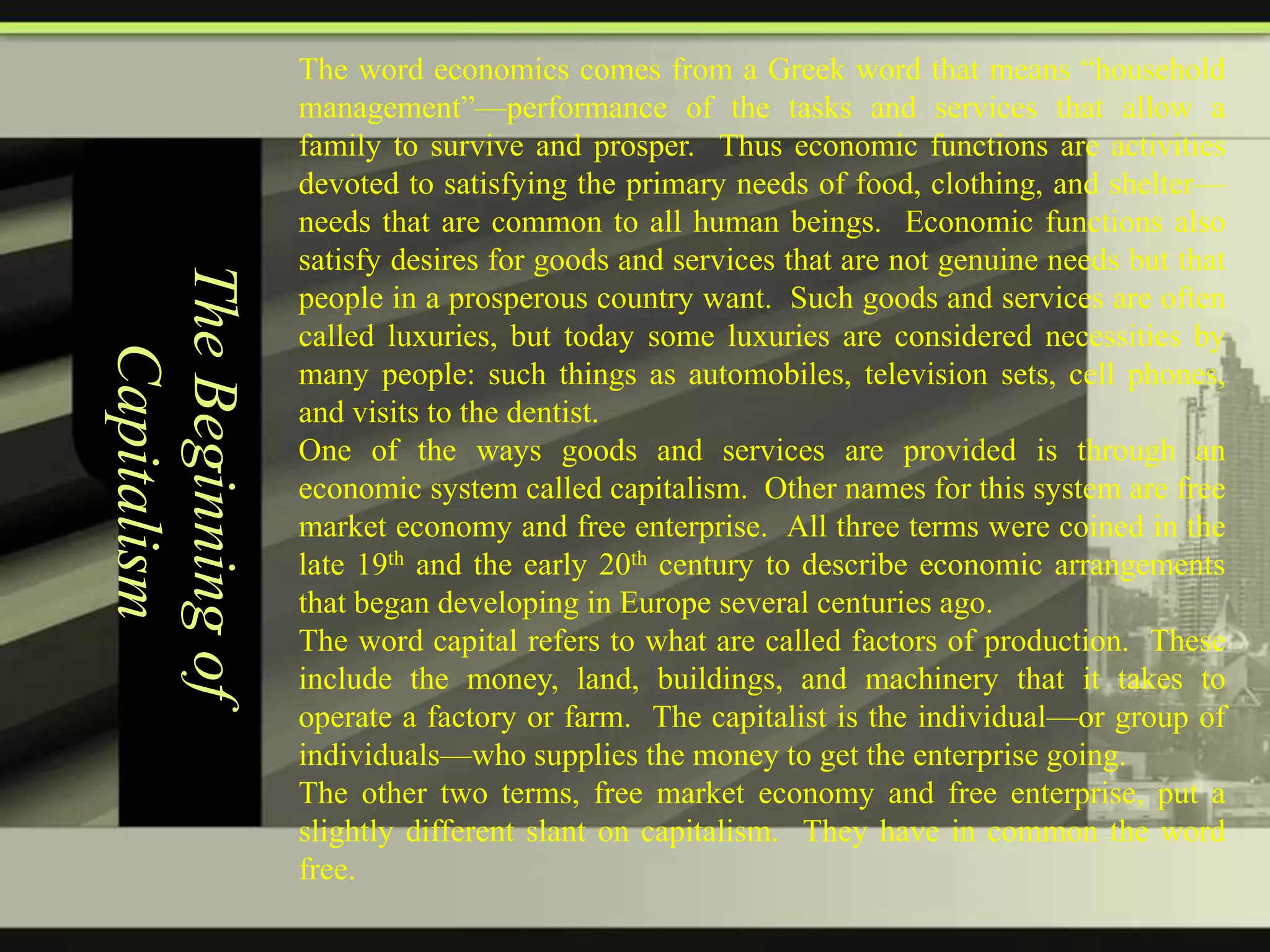 The Beginning of
Capitalism

The word economics comes from a Greek word that means ―household
management‖—performance of the tasks and services that allow a
family to survive and prosper. Thus economic functions are activities
devoted to satisfying the primary needs of food, clothing, and shelter—
needs that are common to all human beings. Economic functions also
satisfy desires for goods and services that are not genuine needs but that
people in a prosperous country want. Such goods and services are often
called luxuries, but today some luxuries are considered necessities by
many people: such things as automobiles, television sets, cell phones,
and visits to the dentist.
One of the ways goods and services are provided is through an
economic system called capitalism. Other names for this system are free
market economy and free enterprise. All three terms were coined in the
late 19th and the early 20th century to describe economic arrangements
that began developing in Europe several centuries ago.
The word capital refers to what are called factors of production. These
include the money, land, buildings, and machinery that it takes to
operate a factory or farm. The capitalist is the individual—or group of
individuals—who supplies the money to get the enterprise going.
The other two terms, free market economy and free enterprise, put a
slightly different slant on capitalism. They have in common the word
free.

 