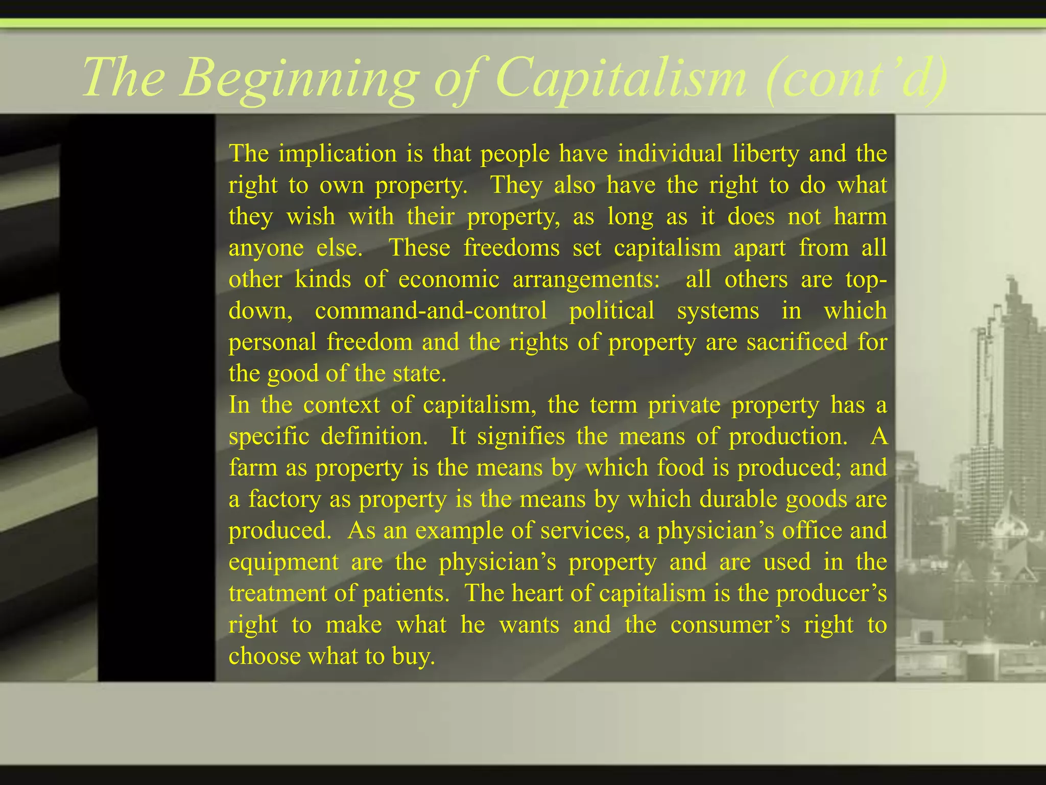 The Beginning of Capitalism (cont’d)
The implication is that people have individual liberty and the
right to own property. They also have the right to do what
they wish with their property, as long as it does not harm
anyone else. These freedoms set capitalism apart from all
other kinds of economic arrangements: all others are topdown, command-and-control political systems in which
personal freedom and the rights of property are sacrificed for
the good of the state.
In the context of capitalism, the term private property has a
specific definition. It signifies the means of production. A
farm as property is the means by which food is produced; and
a factory as property is the means by which durable goods are
produced. As an example of services, a physician’s office and
equipment are the physician’s property and are used in the
treatment of patients. The heart of capitalism is the producer’s
right to make what he wants and the consumer’s right to
choose what to buy.

 