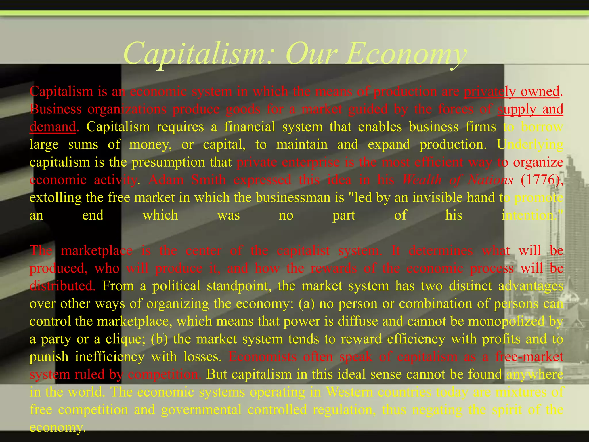 Capitalism: Our Economy
Capitalism is an economic system in which the means of production are privately owned.
Business organizations produce goods for a market guided by the forces of supply and
demand. Capitalism requires a financial system that enables business firms to borrow
large sums of money, or capital, to maintain and expand production. Underlying
capitalism is the presumption that private enterprise is the most efficient way to organize
economic activity. Adam Smith expressed this idea in his Wealth of Nations (1776),
extolling the free market in which the businessman is "led by an invisible hand to promote
an
end
which
was
no
part
of
his
intention."

The marketplace is the center of the capitalist system. It determines what will be
produced, who will produce it, and how the rewards of the economic process will be
distributed. From a political standpoint, the market system has two distinct advantages
over other ways of organizing the economy: (a) no person or combination of persons can
control the marketplace, which means that power is diffuse and cannot be monopolized by
a party or a clique; (b) the market system tends to reward efficiency with profits and to
punish inefficiency with losses. Economists often speak of capitalism as a free-market
system ruled by competition. But capitalism in this ideal sense cannot be found anywhere
in the world. The economic systems operating in Western countries today are mixtures of
free competition and governmental controlled regulation, thus negating the spirit of the
economy.

 