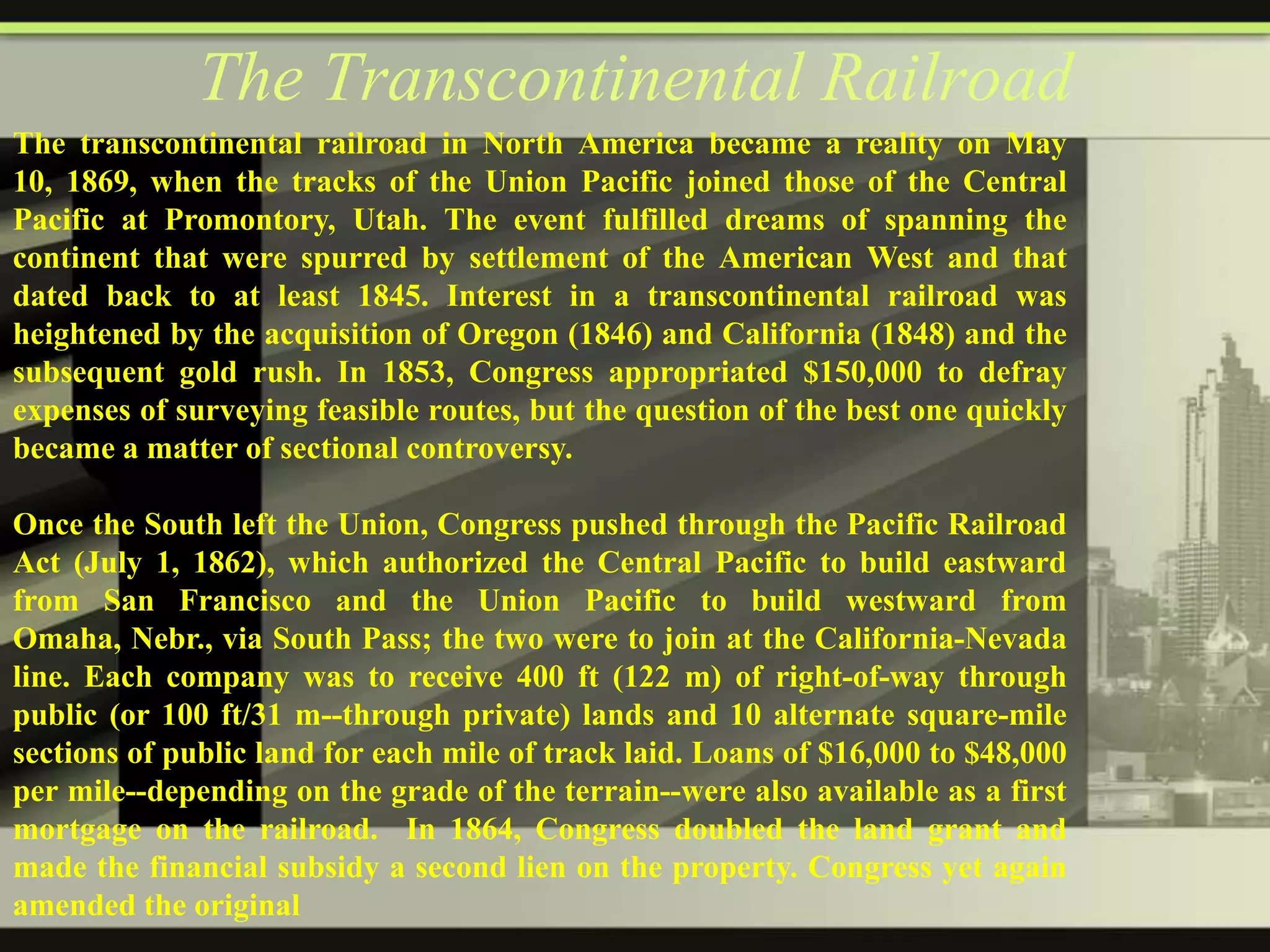 The Transcontinental Railroad
The transcontinental railroad in North America became a reality on May
10, 1869, when the tracks of the Union Pacific joined those of the Central
Pacific at Promontory, Utah. The event fulfilled dreams of spanning the
continent that were spurred by settlement of the American West and that
dated back to at least 1845. Interest in a transcontinental railroad was
heightened by the acquisition of Oregon (1846) and California (1848) and the
subsequent gold rush. In 1853, Congress appropriated $150,000 to defray
expenses of surveying feasible routes, but the question of the best one quickly
became a matter of sectional controversy.
Once the South left the Union, Congress pushed through the Pacific Railroad
Act (July 1, 1862), which authorized the Central Pacific to build eastward
from San Francisco and the Union Pacific to build westward from
Omaha, Nebr., via South Pass; the two were to join at the California-Nevada
line. Each company was to receive 400 ft (122 m) of right-of-way through
public (or 100 ft/31 m--through private) lands and 10 alternate square-mile
sections of public land for each mile of track laid. Loans of $16,000 to $48,000
per mile--depending on the grade of the terrain--were also available as a first
mortgage on the railroad. In 1864, Congress doubled the land grant and
made the financial subsidy a second lien on the property. Congress yet again
amended the original

 