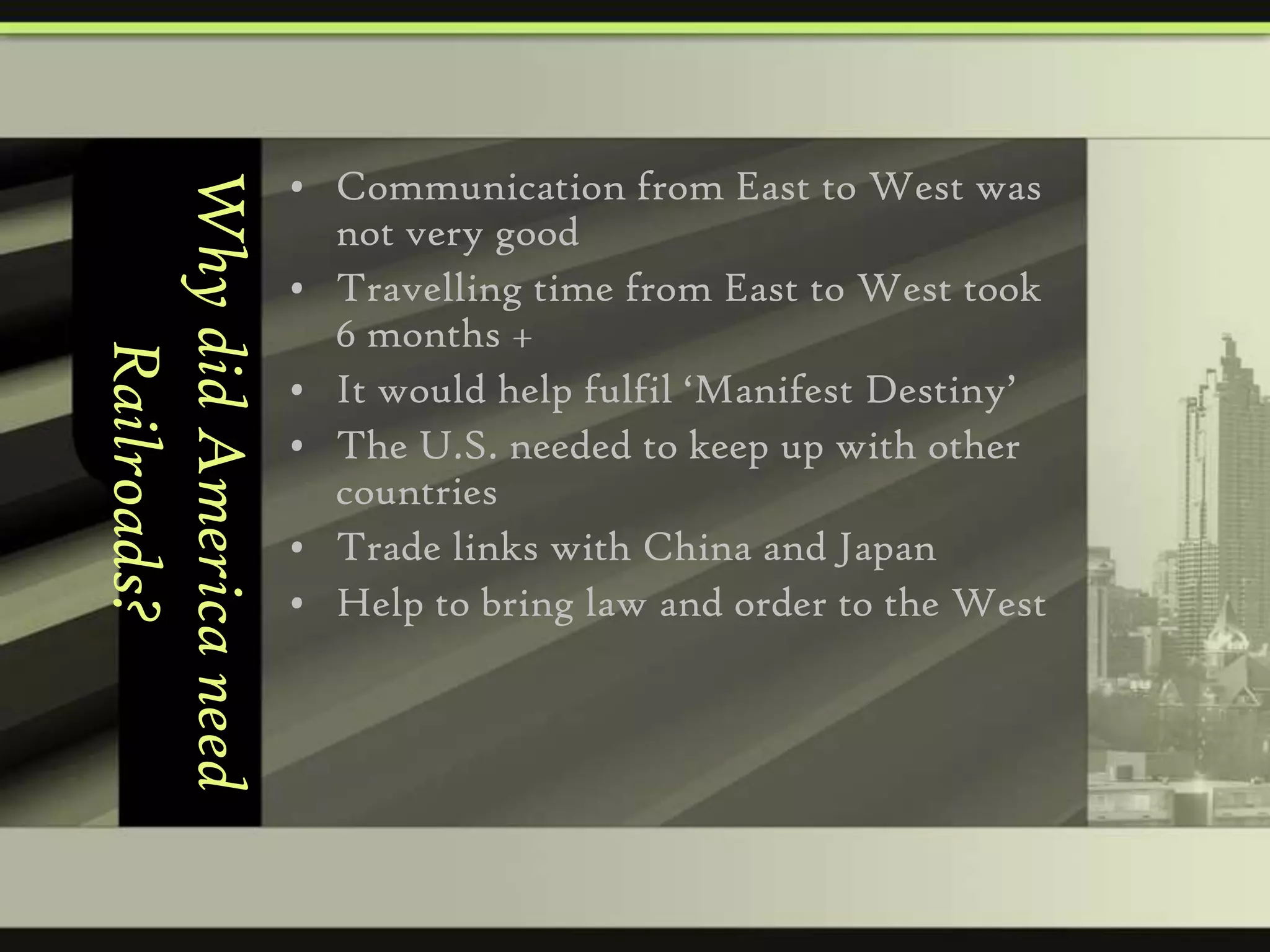 Why did America need
Railroads?

• Communication from East to West was
not very good
• Travelling time from East to West took
6 months +
• It would help fulfil ‘Manifest Destiny’
• The U.S. needed to keep up with other
countries
• Trade links with China and Japan
• Help to bring law and order to the West

 