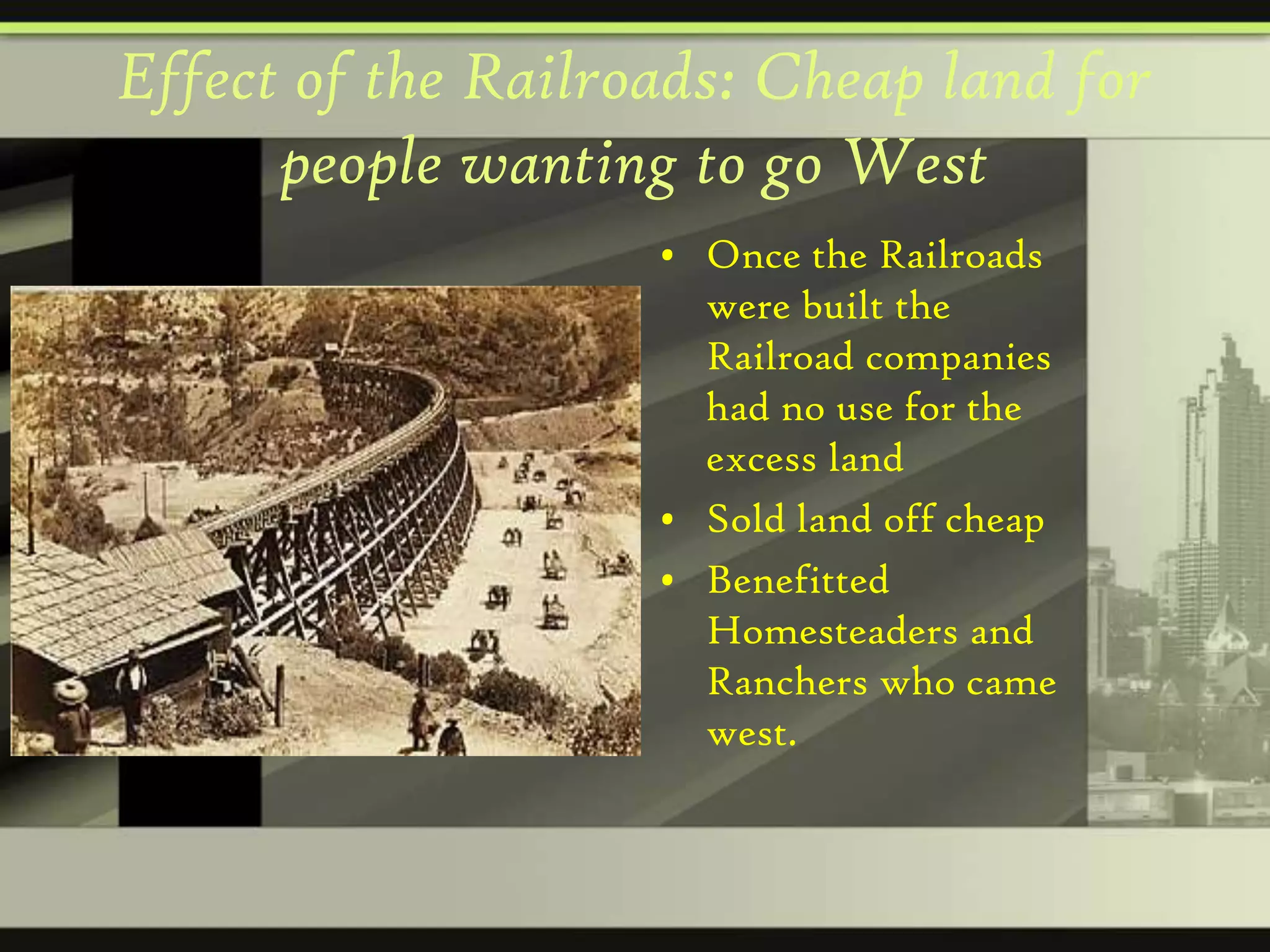 Effect of the Railroads: Cheap land for
people wanting to go West
• Once the Railroads
were built the
Railroad companies
had no use for the
excess land
• Sold land off cheap
• Benefitted
Homesteaders and
Ranchers who came
west.

 