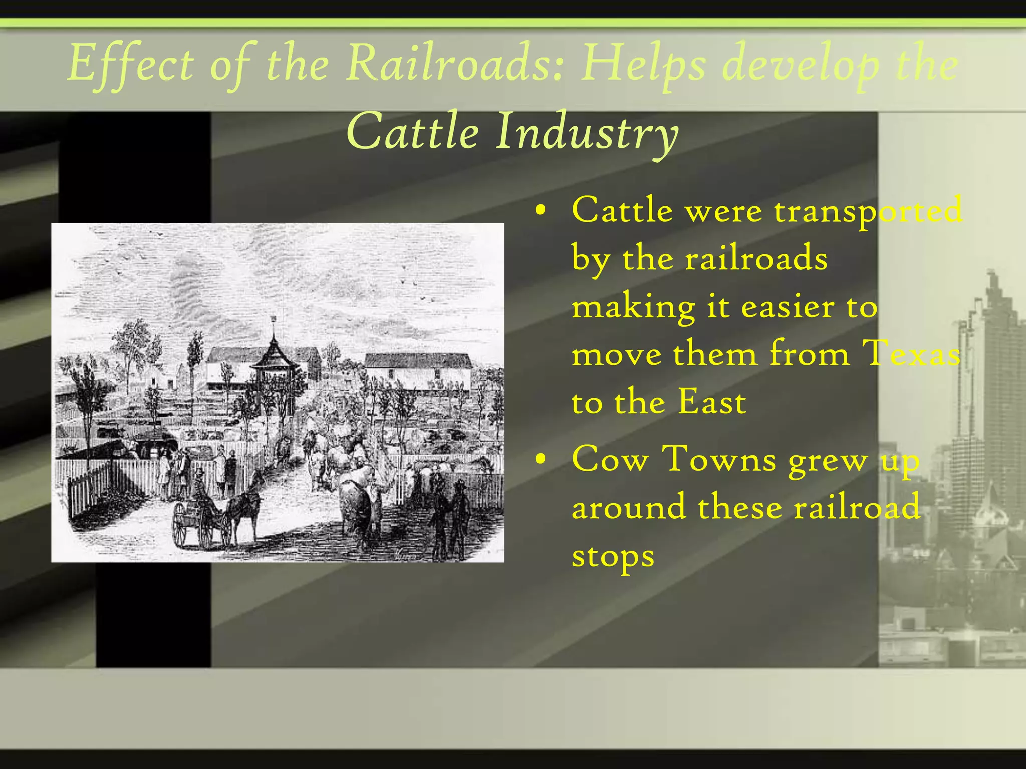 Effect of the Railroads: Helps develop the
Cattle Industry
• Cattle were transported
by the railroads
making it easier to
move them from Texas
to the East
• Cow Towns grew up
around these railroad
stops

 