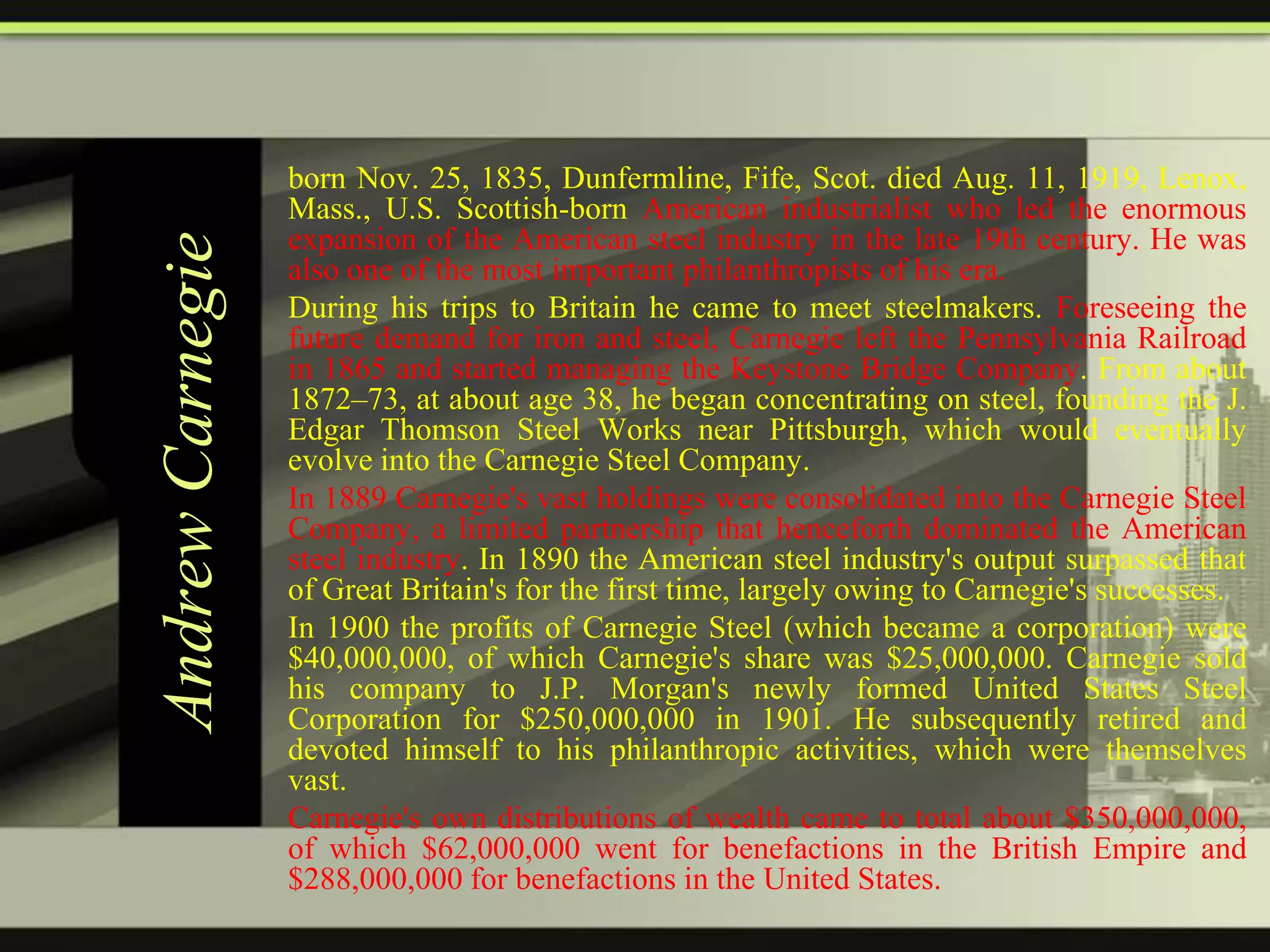 Andrew Carnegie

born Nov. 25, 1835, Dunfermline, Fife, Scot. died Aug. 11, 1919, Lenox,
Mass., U.S. Scottish-born American industrialist who led the enormous
expansion of the American steel industry in the late 19th century. He was
also one of the most important philanthropists of his era.
During his trips to Britain he came to meet steelmakers. Foreseeing the
future demand for iron and steel, Carnegie left the Pennsylvania Railroad
in 1865 and started managing the Keystone Bridge Company. From about
1872–73, at about age 38, he began concentrating on steel, founding the J.
Edgar Thomson Steel Works near Pittsburgh, which would eventually
evolve into the Carnegie Steel Company.
In 1889 Carnegie's vast holdings were consolidated into the Carnegie Steel
Company, a limited partnership that henceforth dominated the American
steel industry. In 1890 the American steel industry's output surpassed that
of Great Britain's for the first time, largely owing to Carnegie's successes.
In 1900 the profits of Carnegie Steel (which became a corporation) were
$40,000,000, of which Carnegie's share was $25,000,000. Carnegie sold
his company to J.P. Morgan's newly formed United States Steel
Corporation for $250,000,000 in 1901. He subsequently retired and
devoted himself to his philanthropic activities, which were themselves
vast.
Carnegie's own distributions of wealth came to total about $350,000,000,
of which $62,000,000 went for benefactions in the British Empire and
$288,000,000 for benefactions in the United States.

 