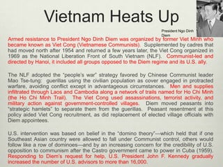 Vietnam Heats Up
President Ngo Dinh
Diem

Armed resistance to President Ngo Dinh Diem was organized by former Viet Minh who
became known as Viet Cong (Vietnamese Communists). Supplemented by cadres that
had moved north after 1954 and returned a few years later, the Viet Cong organized in
1969 as the National Liberation Front of South Vietnam (NLF). Communist-led and
directed by Hanoi, it included all groups opposed to the Diem regime and its U.S. ally.
The NLF adopted the “people’s war” strategy favored by Chinese Communist leader
Mao Tse-tung: guerillas using the civilian population as cover engaged in protracted
warfare, avoiding conflict except in advantageous circumstances. Men and supplies
infiltrated through Laos and Cambodia along a network of trails named for Ho Chi Minh
(the Ho Chi Minh Trail). The Viet Cong used assassinations, terrorist activity, and
military action against government-controlled villages. Diem moved peasants into
“strategic hamlets” to separate them from the guerillas. Peasant resentment at this
policy aided Viet Cong recruitment, as did replacement of elected village officials with
Diem appointees.
U.S. intervention was based on belief in the “domino theory”—which held that if one
Southeast Asian country were allowed to fall under Communist control, others would
follow like a row of dominoes—and by an increasing concern for the credibility of U.S.
opposition to communism after the Castro government came to power in Cuba (1959).
Responding to Diem’s request for help, U.S. President John F. Kennedy gradually
increased the number of U.S. advisors to more than 16,000.

 