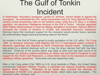The Gulf of Tonkin
Incident

In Washington, Kennedy’s successor, Lyndon B. Johnson, moved rapidly to oppose the
insurgents. He authorized the CIA, using mercenaries and U.S. Army Special Forces, to
conduct covert diversionary raids on the northern coast, while the U.S. Navy, in a related
operation, ran electronic intelligence missions in the Gulf of Tonkin. Johnson appointed
GEN William Westmoreland to head the Military Assistance Command- Vietnam (MACV),
increased the number of advisors to 23,000, and expanded economic assistance.
Warning Hanoi that continued support for the revolution would prompt heavy reprisals,
the administration began planning bombing raids on the North.
An incident in the Gulf of Tonkin served to justify escalation of the U.S. effort. On 2 Aug
1964, an American destroyer (USS Maddox DD-731) in international waters involved in
electronic espionage was attacked by North Vietnamese torpedo boats. Unharmed, it
was joined by a second destroyer and on 4 Aug the ships claimed that both had been
attacked. Evidence of the second attack was weak at best (and was later found to be
erroneous), but Johnson ordered retaliatory air strikes and went before Congress to urge
support for the Tonkin Gulf Resolution, a virtual blank check to the executive to conduct
retaliatory military operations. There were only two dissenting votes.

After a Viet Cong attack (Feb 1965) on U.S. Army barracks in Pleiku, the United States
commenced Operation Rolling Thunder, a restricted but massive bombing campaign
against North Vietnam. Protection of air bases then provided the rationale for
introduction of 50,000 U.S. ground combat forces, which were soon increased. The

 