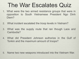 The War Escalates Quiz
1. What were the two armed resistance groups that were in

opposition to South Vietnamese President Ngo Dinh
Diem?
2.

What incident escalated the troop levels in Vietnam?

3.

What was the supply route that ran though Laos and
Cambodia?

4.

What did President Johnson authorize in the Gulf of
Tonkin and the maximum amount of troops?

5.

Name two new weapons introduced into the Vietnam War.

 