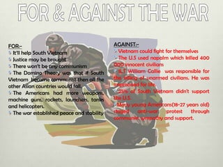 FOR:It’ll help South Vietnam
Justice may be brought
There won’t be any communism
The Domino Theory was that if South
Vietnam became communist then all the
other Asian countries would fall.
The Americans had more weapons,
machine guns, rockets, launchers, tanks
and helicopters.
The war established peace and stability

AGAINST:Vietnam could fight for themselves
The U.S used napalm which killed 400
000 innocent civilians
1LT William Callie was responsible for
the killing of unarmed civilians. He was
imprisoned for life.
25% of South Vietnam didn't support
the U.S.
Many young Americans(18-27 years old)
staged
anti-war
protest
through
communist sympathy and support.

 