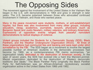The Opposing Sides
The movement against the involvement of the United States in the Vietnam War
began in the U.S. with demonstrations in 1964 and grew in strength in later
years. The U.S. became polarized between those who advocated continued
involvement in Vietnam, and those who wanted peace.
Many in the peace movement were students, mothers, or anti-establishment
hippies, but there was also involvement from many other groups, including
educators, clergy, academics, journalists, lawyers, physicians (such as
Benjamin Spock and Justin Newlan), military veterans, and ordinary Americans.
Expressions of opposition events ranged from peaceful nonviolent
demonstrations to radical displays of violence.
Violent groups included the Students for a Democratic Society (SDS), Black
Panthers, and the Weather Underground Organization (WUO). All three of
these organizations had communist ties and backing and were kept under strict
surveillance by the FBI. The SDS began as a movement to involve the largest
possible number of American students in the democratic processes had
become by 1969, as a contemporaneous FBI memo summarizes, "an
organization totally dedicated to the destruction of American society...In the
span of seven years, the SDS had evolved into a hard line Marxist-LeninistMaoist organization dedicated to the destruction of Western democratic
traditions and ideals.” The Black Panther Party (originally the Black Panther
Party for Self-Defense) was an African-American revolutionary socialist
organization active in the United States from 1966 until 1982.

 