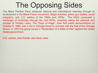 The Opposing Sides
The Black Panther Party achieved national and international notoriety through its
involvement in the Black Power movement, illegal activities, police gun battles, social
programs, and U.S. politics of the 1960s and 1970s. The WUO conducted a
campaign of bombings through the mid-1970s, including aiding the jailbreak and
escape of Timothy Leary. The "Days of Rage", their first public demonstration on
October 8, 1969, was a riot in Chicago timed to coincide with the trial of the Chicago
Seven. In 1970 the group issued a "Declaration of a State of War" against the United
States government.
U.S. actress Jane Fonda, aka Hanoi Jane

 