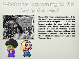 During the hippie movement started in
the 1960’s, 250,000 anti-war protestors
gathered in Washington D.C. It was the
largest protest to occur during the
Vietnam war. Many Americans were
against the war in Vietnam mainly
because 48,700 American soldiers died
including 4 Students. They did not like
the idea that America got involved in the
Vietnam War.

 